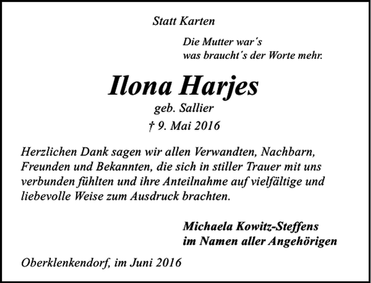 <p>Statt Karten<br />Die Mutter war´s<br />was braucht´s der Worte mehr.</p><p>Ilona Harjes<br />geb. Sallier<br />† 9. Mai 2016</p><p>Herzlichen Dank sagen wir allen Verwandten, Nachbarn,<br />Freunden und Bekannten, die sich in stiller Trauer mit uns<br />verbunden fühlten und ihre Anteilnahme auf vielfältige und<br />liebevolle Weise zum Ausdruck brachten.<br />Michaela Kowitz-Steffens<br />im Namen aller Angehörigen<br />Oberklenkendorf, im Juni 2016</p>