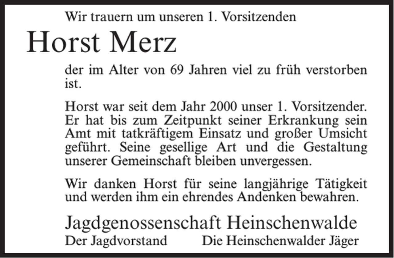 <p>Wir trauern um unseren 1. Vorsitzenden</p><p>Horst Merz</p><p>der im Alter von 69 Jahren viel zu früh verstorben<br />ist.<br />Horst war seit dem Jahr 2000 unser 1. Vorsitzender.<br />Er hat bis zum Zeitpunkt seiner Erkrankung sein<br />Amt mit tatkräftigem Einsatz und großer Umsicht<br />geführt. Seine gesellige Art und die Gestaltung<br />unserer Gemeinschaft bleiben unvergessen.<br />Wir danken Horst für seine langjährige Tätigkeit<br />und werden ihm ein ehrendes Andenken bewahren.</p><p>Jagdgenossenschaft Heinschenwalde<br />Der Jagdvorstand</p><p>Die Heinschenwalder Jäger</p>