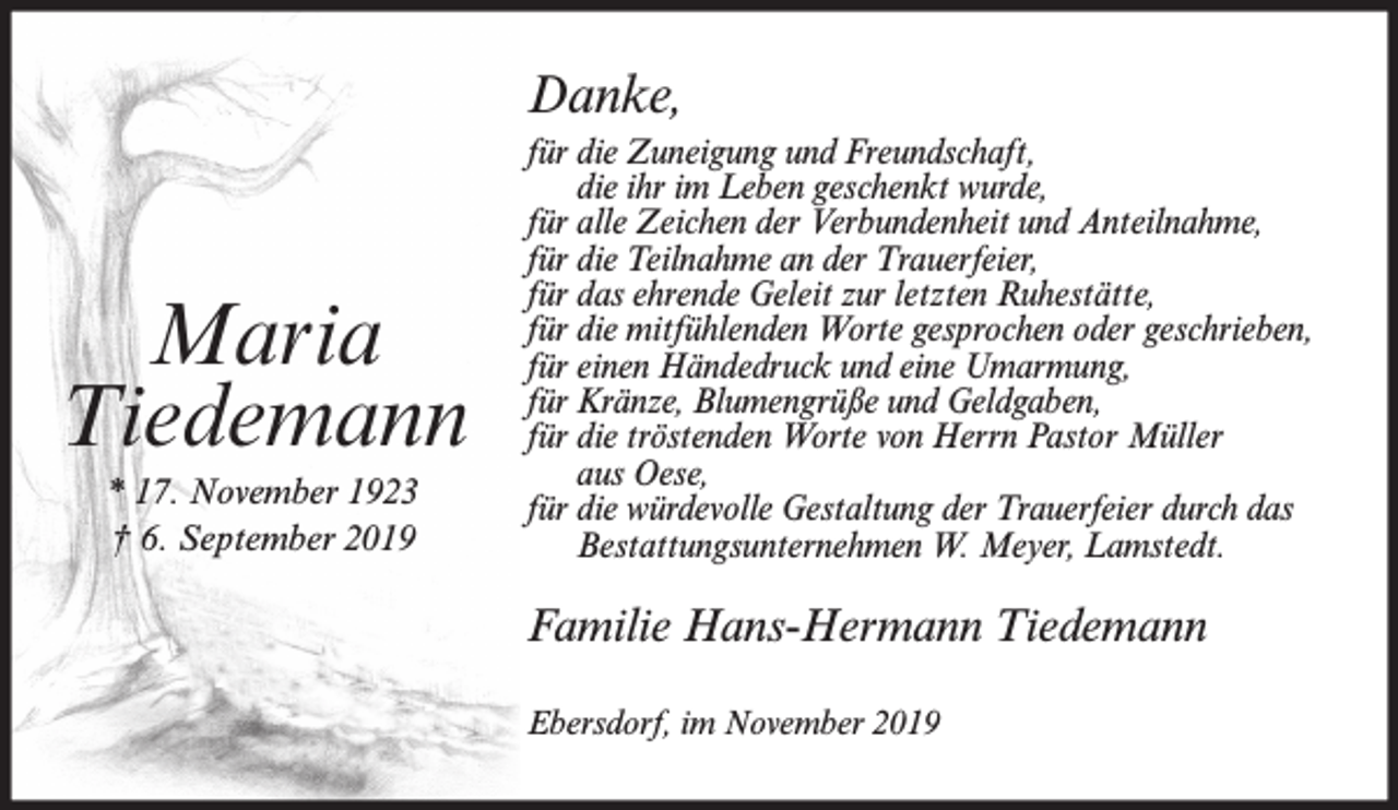 <p>Danke,</p><p>Maria<br />Tiedemann<br />* 17. November 1923<br />† 6. September 2019</p><p>für die Zuneigung und Freundschaft,<br />die ihr im Leben geschenkt wurde,<br />für alle Zeichen der Verbundenheit und Anteilnahme,<br />für die Teilnahme an der Trauerfeier,<br />für das ehrende Geleit zur letzten Ruhestätte,<br />für die mitfühlenden Worte gesprochen oder geschrieben,<br />für einen Händedruck und eine Umarmung,<br />für Kränze, Blumengrüße und Geldgaben,<br />für die tröstenden Worte von Herrn Pastor Müller<br />aus Oese,<br />für die würdevolle Gestaltung der Trauerfeier durch das<br />Bestattungsunternehmen W. Meyer, Lamstedt.</p><p>Familie Hans-Hermann Tiedemann<br />Ebersdorf, im November 2019</p>