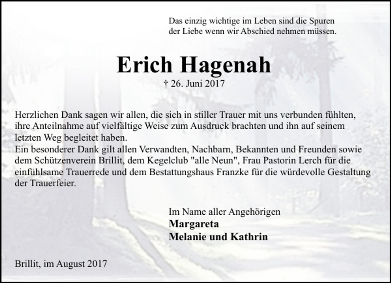 <p>Das einzig wichtige im Leben sind die Spuren<br />der Liebe wenn wir Abschied nehmen müssen.</p><p>Erich Hagenah<br />† 26. Juni 2017</p><p>Herzlichen Dank sagen wir allen, die sich in stiller Trauer mit uns verbunden fühlten,<br />ihre Anteilnahme auf vielfältige Weise zum Ausdruck brachten und ihn auf seinem<br />letzten Weg begleitet haben.<br />Ein besonderer Dank gilt allen Verwandten, Nachbarn, Bekannten und Freunden sowie<br />dem Schützenverein Brillit, dem Kegelclub "alle Neun", Frau Pastorin Lerch für die<br />einfühlsame Trauerrede und dem Bestattungshaus Franzke für die würdevolle Gestaltung<br />der Trauerfeier.<br />Im Name aller Angehörigen</p><p>Margareta<br />Melanie und Kathrin<br />Brillit, im August 2017</p>