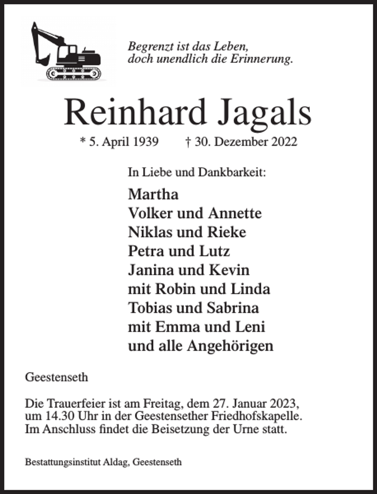 <p>Begrenzt ist das Leben,<br />doch unendlich die Erinnerung.</p><p>Reinhard Jagals<br />* 5. April 1939</p><p>† 30. Dezember 2022</p><p>In Liebe und Dankbarkeit:</p><p>Martha<br />Volker und Annette<br />Niklas und Rieke<br />Petra und Lutz<br />Janina und Kevin<br />mit Robin und Linda<br />Tobias und Sabrina<br />mit Emma und Leni<br />und alle Angehörigen<br />Geestenseth<br />Die Trauerfeier ist am Freitag, dem 27. Januar 2023,<br />um 14.30 Uhr in der Geestensether Friedhofskapelle.<br />Im Anschluss findet die Beisetzung der Urne statt.<br />Bestattungsinstitut Aldag, Geestenseth</p>