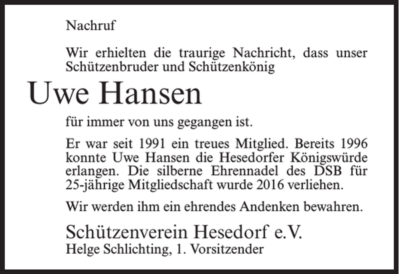 <p>Nachruf<br />Wir erhielten die traurige Nachricht, dass unser<br />Schützenbruder und Schützenkönig</p><p>Uwe Hansen</p><p>für immer von uns gegangen ist.<br />Er war seit 1991 ein treues Mitglied. Bereits 1996<br />konnte Uwe Hansen die Hesedorfer Königswürde<br />erlangen. Die silberne Ehrennadel des DSB für<br />25-jährige Mitgliedschaft wurde 2016 verliehen.<br />Wir werden ihm ein ehrendes Andenken bewahren.</p><p>Schützenverein Hesedorf e.V.<br />Helge Schlichting, 1. Vorsitzender</p>