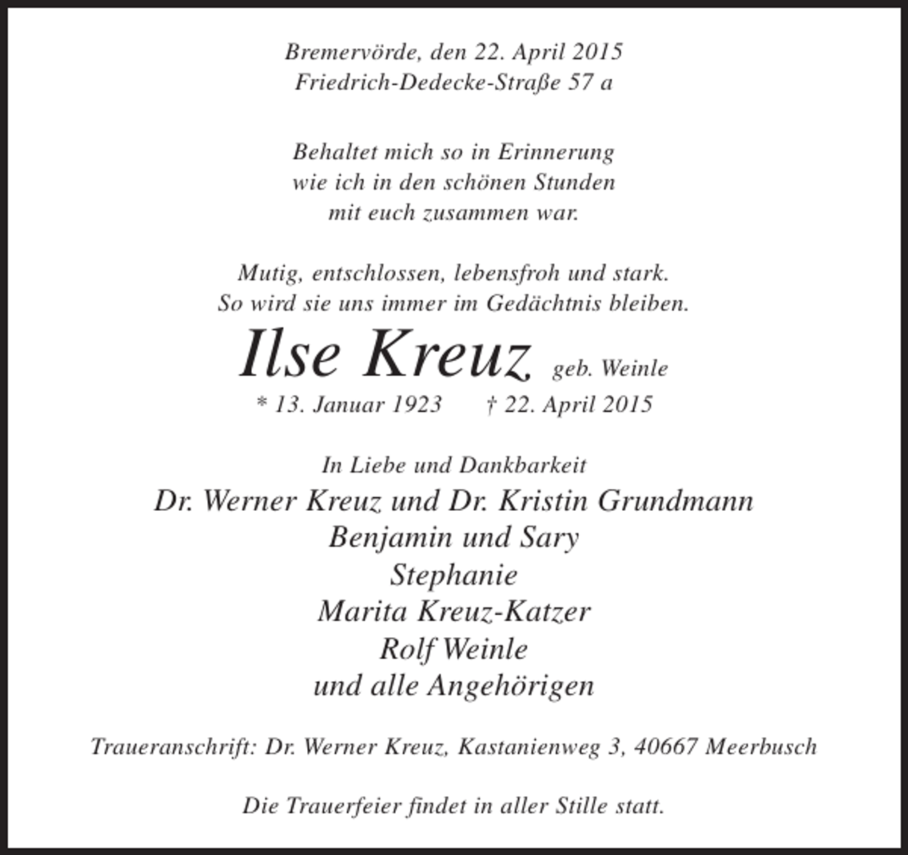 <p>Bremervörde, den 22. April 2015<br />Friedrich-Dedecke-Straße 57 a<br />Behaltet mich so in Erinnerung<br />wie ich in den schönen Stunden<br />mit euch zusammen war.<br />Mutig, entschlossen, lebensfroh und stark.<br />So wird sie uns immer im Gedächtnis bleiben.</p><p>Ilse Kreuz<br />* 13. Januar 1923</p><p>geb. Weinle<br />† 22. April 2015</p><p>In Liebe und Dankbarkeit</p><p>Dr. Werner Kreuz und Dr. Kristin Grundmann<br />Benjamin und Sary<br />Stephanie<br />Marita Kreuz-Katzer<br />Rolf Weinle<br />und alle Angehörigen<br />Traueranschrift: Dr. Werner Kreuz, Kastanienweg 3, 40667 Meerbusch<br />Die Trauerfeier findet in aller Stille statt.</p>
