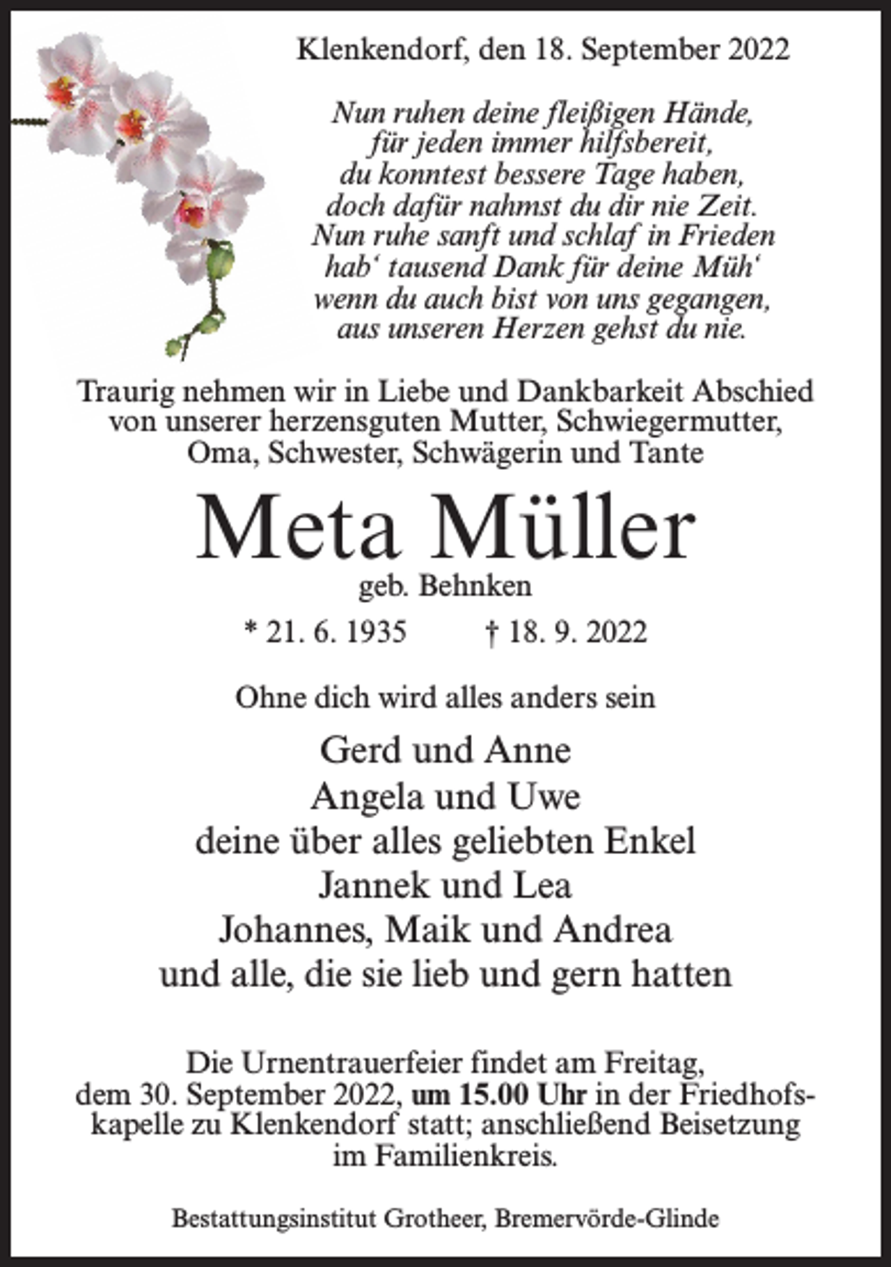 <p>Klenkendorf, den 18. September 2022<br />Nun ruhen deine fleißigen Hände,<br />für jeden immer hilfsbereit,<br />du konntest bessere Tage haben,<br />doch dafür nahmst du dir nie Zeit.<br />Nun ruhe sanft und schlaf in Frieden<br />hab‘ tausend Dank für deine Müh‘<br />wenn du auch bist von uns gegangen,<br />aus unseren Herzen gehst du nie.<br />Traurig nehmen wir in Liebe und Dankbarkeit Abschied<br />von unserer herzensguten Mutter, Schwiegermutter,<br />Oma, Schwester, Schwägerin und Tante</p><p>Meta Müller<br />geb. Behnken<br />* 21. 6. 1935<br />† 18. 9. 2022</p><p>Ohne dich wird alles anders sein</p><p>Gerd und Anne<br />Angela und Uwe<br />deine über alles geliebten Enkel<br />Jannek und Lea<br />Johannes, Maik und Andrea<br />und alle, die sie lieb und gern hatten<br />Die Urnentrauerfeier findet am Freitag,<br />dem 30. September 2022, um 15.00 Uhr in der Friedhofskapelle zu Klenkendorf statt; anschließend Beisetzung<br />im Familienkreis.<br />Bestattungsinstitut Grotheer, Bremervörde-Glinde</p>