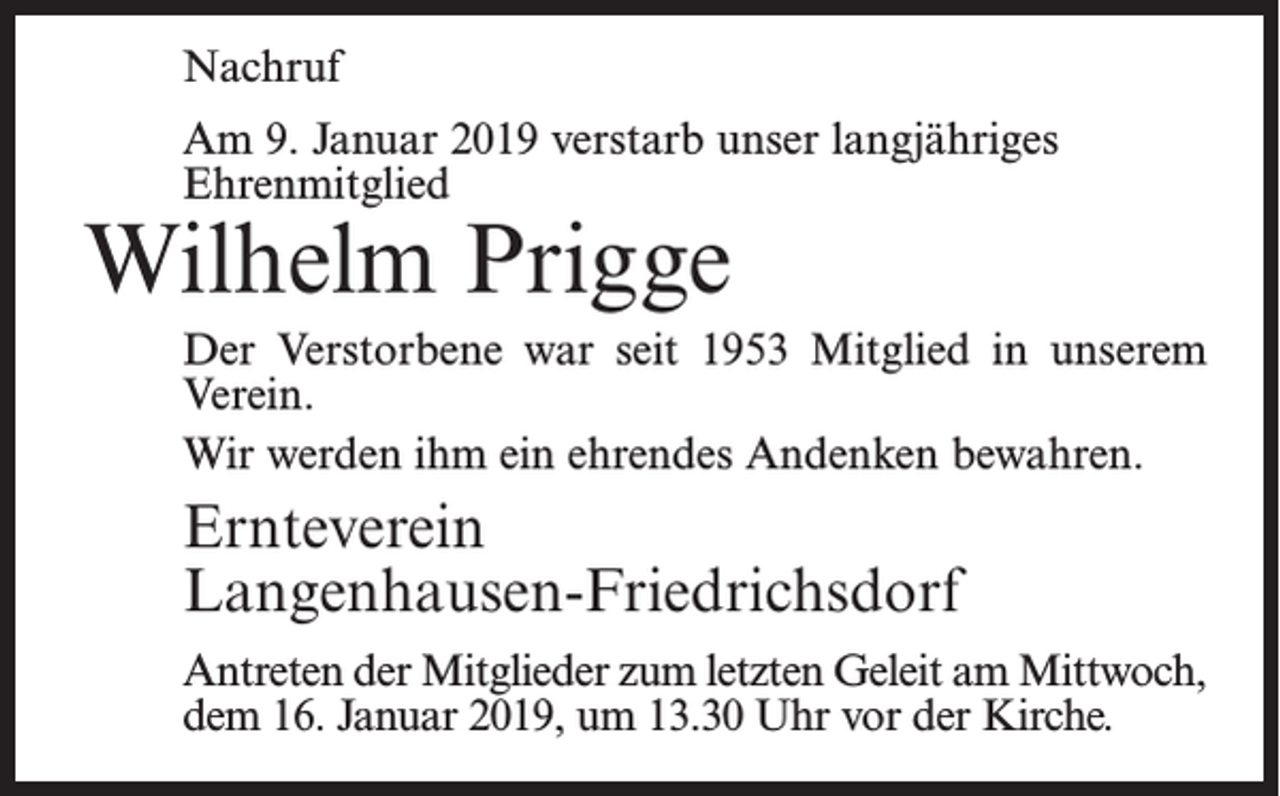 <p>Nachruf<br />Am 9. Januar 2019 verstarb unser langjähriges<br />Ehrenmitglied</p><p>Wilhelm Prigge</p><p>Der Verstorbene war seit 1953 Mitglied in unserem<br />Verein.<br />Wir werden ihm ein ehrendes Andenken bewahren.</p><p>Ernteverein<br />Langenhausen-Friedrichsdorf<br />Antreten der Mitglieder zum letzten Geleit am Mittwoch,<br />dem 16. Januar 2019, um 13.30 Uhr vor der Kirche.</p>
