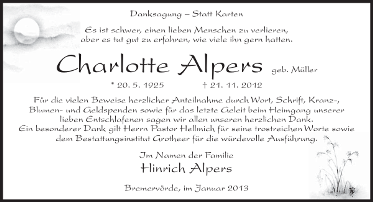 <p>Danksagung – Statt Karten<br />Es ist schwer, einen lieben Menschen zu verlieren,<br />aber es tut gut zu erfahren, wie viele ihn gern hatten.</p><p>Charlotte Alpers<br />* 20. 5. 1925</p><p>geb. Müller</p><p>† 21. 11. 2012</p><p>Für die vielen Beweise herzlicher Anteilnahme durch Wort, Schrift, Kranz-,<br />Blumen- und Geldspenden sowie für das letzte Geleit beim Heimgang unserer<br />lieben Entschlafenen sagen wir allen unseren herzlichen Dank.<br />Ein besonderer Dank gilt Herrn Pastor Hellmich für seine trostreichen Worte sowie<br />dem Bestattungsinstitut Grotheer für die würdevolle Ausführung.<br />Im Namen der Familie</p><p>Hinrich Alpers<br />Bremervörde, im Januar 2013</p>