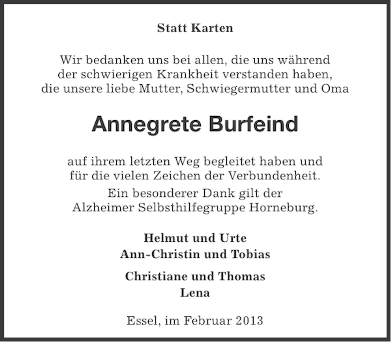 <p>Statt Karten<br />Wir bedanken uns bei allen, die uns während<br />der schwierigen Krankheit verstanden haben,<br />die unsere liebe Mutter, Schwiegermutter und Oma</p><p>Annegrete Burfeind<br />auf ihrem letzten Weg begleitet haben und<br />für die vielen Zeichen der Verbundenheit.<br />Ein besonderer Dank gilt der<br />Alzheimer Selbsthilfegruppe Horneburg.<br />Helmut und Urte<br />Ann-Christin und Tobias<br />Christiane und Thomas<br />Lena<br />Essel, im Februar 2013</p>