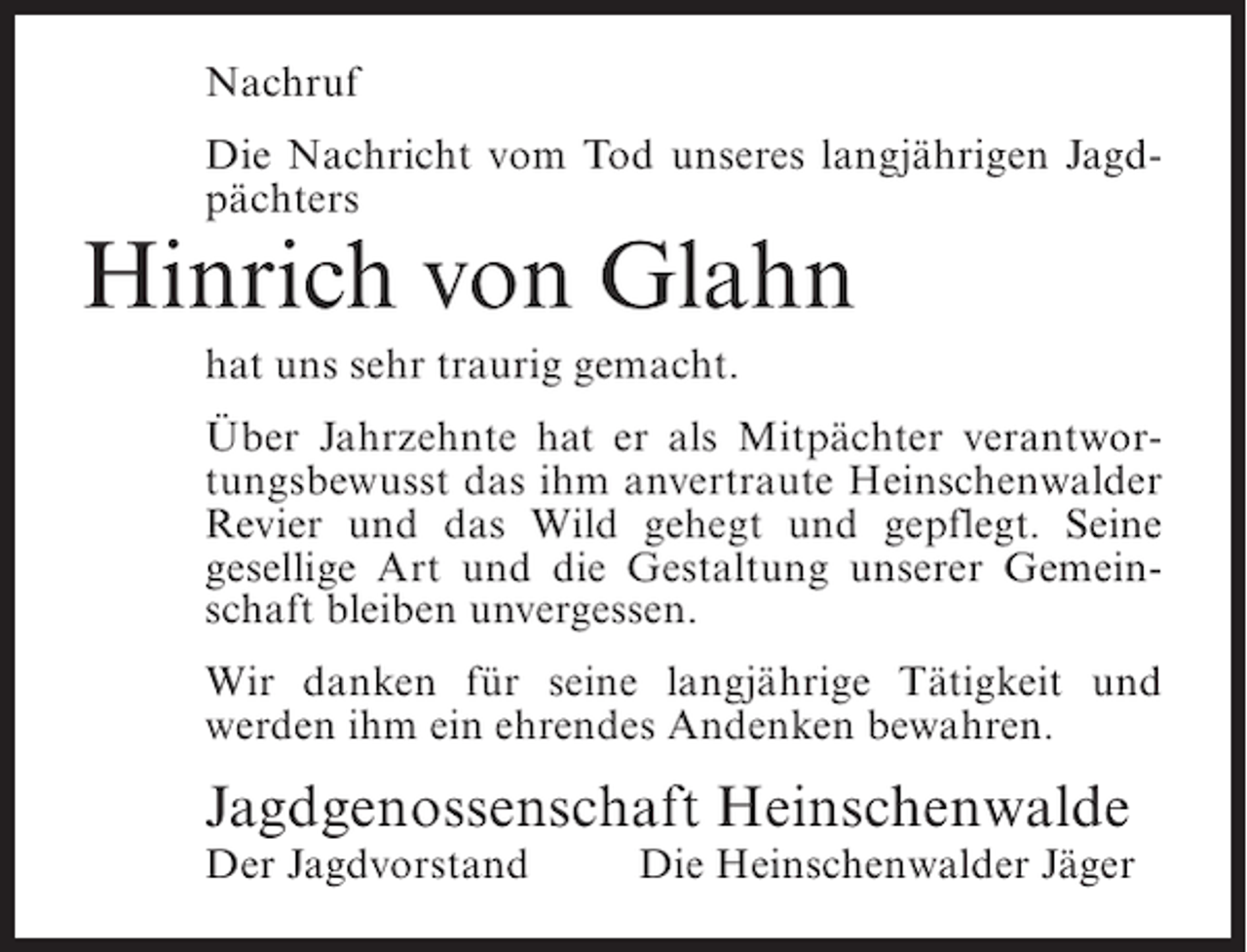 <p>Nachruf<br />Die Nachricht vom Tod unseres langjährigen Jagdpächters</p><p>Hinrich von Glahn<br />hat uns sehr traurig gemacht.<br />Über Jahrzehnte hat er als Mitpächter verantwortungsbewusst das ihm anvertraute Heinschenwalder<br />Revier und das Wild gehegt und gepflegt. Seine<br />gesellige Art und die Gestaltung unserer Gemeinschaft bleiben unvergessen.<br />Wir danken für seine langjährige Tätigkeit und<br />werden ihm ein ehrendes Andenken bewahren.</p><p>Jagdgenossenschaft Heinschenwalde<br />Der Jagdvorstand</p><p>Die Heinschenwalder Jäger</p>