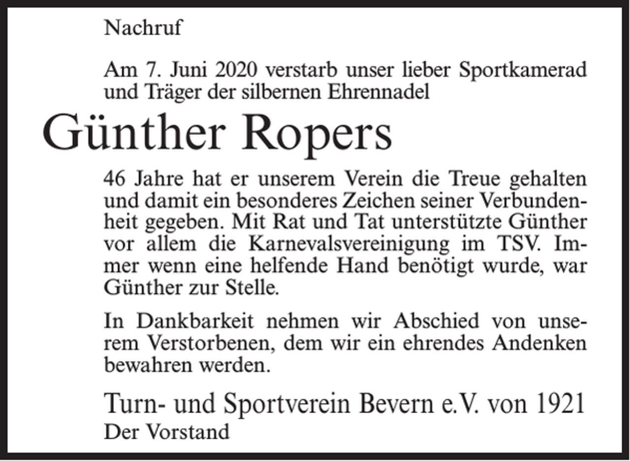 <p>Nachruf<br />Am 7. Juni 2020 verstarb unser lieber Sportkamerad<br />und Träger der silbernen Ehrennadel</p><p>Günther Ropers</p><p>46 Jahre hat er unserem Verein die Treue gehalten<br />und damit ein besonderes Zeichen seiner Verbundenheit gegeben. Mit Rat und Tat unterstützte Günther<br />vor allem die Karnevalsvereinigung im TSV. Immer wenn eine helfende Hand benötigt wurde, war<br />Günther zur Stelle.<br />In Dankbarkeit nehmen wir Abschied von unserem Verstorbenen, dem wir ein ehrendes Andenken<br />bewahren werden.</p><p>Turn- und Sportverein Bevern e.V. von 1921<br />Der Vorstand</p>