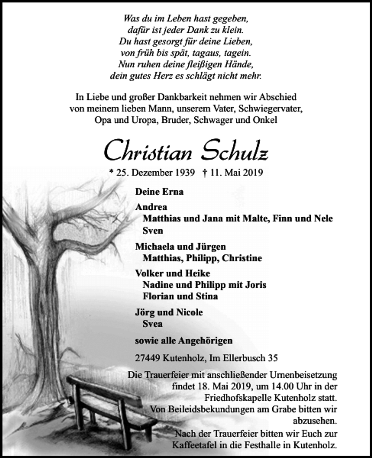 <p>Was du im Leben hast gegeben,<br />dafür ist jeder Dank zu klein.<br />Du hast gesorgt für deine Lieben,<br />von früh bis spät, tagaus, tagein.<br />Nun ruhen deine fleißigen Hände,<br />dein gutes Herz es schlägt nicht mehr.<br />In Liebe und großer Dankbarkeit nehmen wir Abschied<br />von meinem lieben Mann, unserem Vater, Schwiegervater,<br />Opa und Uropa, Bruder, Schwager und Onkel</p><p>Christian Schulz<br />* 25. Dezember 1939 † 11. Mai 2019<br />Deine Erna<br />Andrea<br />Matthias und Jana mit Malte, Finn und Nele<br />Sven<br />Michaela und Jürgen<br />Matthias, Philipp, Christine<br />Volker und Heike<br />Nadine und Philipp mit Joris<br />Florian und Stina<br />Jörg und Nicole<br />Svea<br />sowie alle Angehörigen<br />27449 Kutenholz, Im Ellerbusch 35<br />Die Trauerfeier mit anschließender Urnenbeisetzung<br />findet 18. Mai 2019, um 14.00 Uhr in der<br />Friedhofskapelle Kutenholz statt.<br />Von Beileidsbekundungen am Grabe bitten wir<br />abzusehen.<br />Nach der Trauerfeier bitten wir Euch zur<br />Kaffeetafel in die Festhalle in Kutenholz.</p>