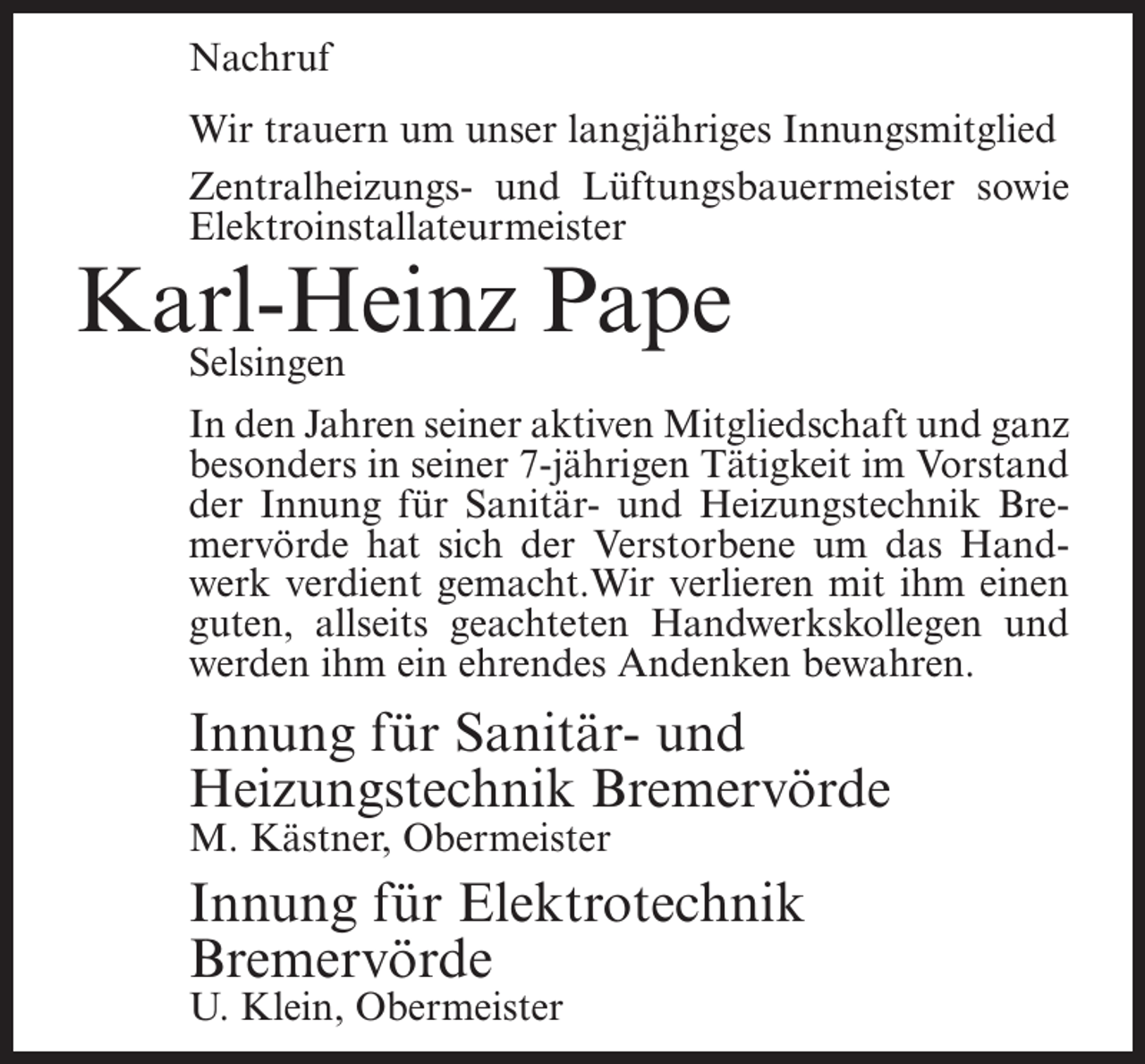 <p>Nachruf<br />Wir trauern um unser langjähriges Innungsmitglied<br />Zentralheizungs- und Lüftungsbauermeister sowie<br />Elektroinstallateurmeister</p><p>Karl-Heinz<br />Pape<br />Selsingen</p><p>In den Jahren seiner aktiven Mitgliedschaft und ganz<br />besonders in seiner 7-jährigen Tätigkeit im Vorstand<br />der Innung für Sanitär- und Heizungstechnik Bremervörde hat sich der Verstorbene um das Handwerk verdient gemacht.Wir verlieren mit ihm einen<br />guten, allseits geachteten Handwerkskollegen und<br />werden ihm ein ehrendes Andenken bewahren.</p><p>Innung für Sanitär- und<br />Heizungstechnik Bremervörde<br />M. Kästner, Obermeister</p><p>Innung für Elektrotechnik<br />Bremervörde<br />U. Klein, Obermeister</p>