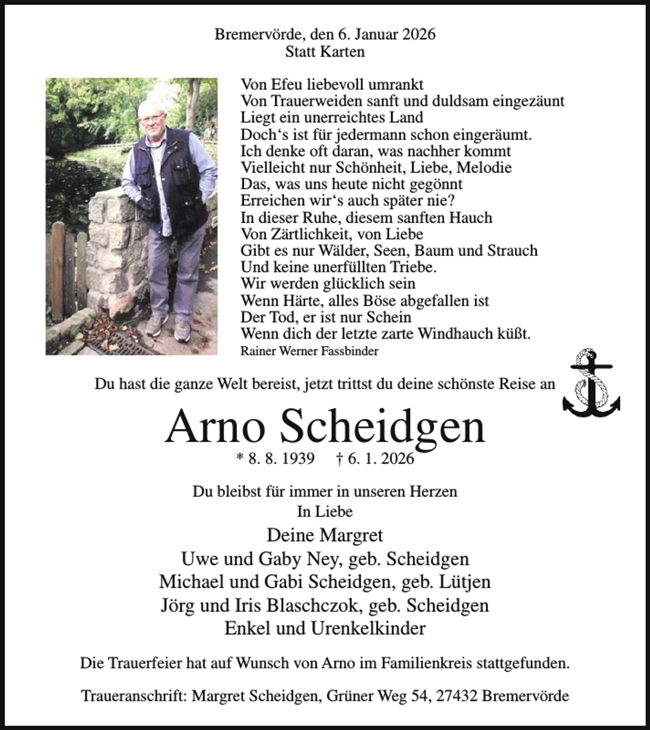 <p>Bremervörde, den 6. Januar 2026<br />Statt Karten<br />Von Efeu liebevoll umrankt<br />Von Trauerweiden sanft und duldsam eingezäunt<br />Liegt ein unerreichtes Land<br />Doch‘s ist für jedermann schon eingeräumt.<br />Ich denke oft daran, was nachher kommt<br />Vielleicht nur Schönheit, Liebe, Melodie<br />Das, was uns heute nicht gegönnt<br />Erreichen wir‘s auch später nie?<br />In dieser Ruhe, diesem sanften Hauch<br />Von Zärtlichkeit, von Liebe<br />Gibt es nur Wälder, Seen, Baum und Strauch<br />Und keine unerfüllten Triebe.<br />Wir werden glücklich sein<br />Wenn Härte, alles Böse abgefallen ist<br />Der Tod, er ist nur Schein<br />Wenn dich der letzte zarte Windhauch küßt.<br />Rainer Werner Fassbinder</p><p>Du hast die ganze Welt bereist, jetzt trittst du deine schönste Reise an</p><p>Arno Scheidgen<br />* 8. 8. 1939</p><p>† 6. 1. 2026</p><p>Du bleibst für immer in unseren Herzen<br />In Liebe</p><p>Deine Margret<br />Uwe und Gaby Ney, geb. Scheidgen<br />Michael und Gabi Scheidgen, geb. Lütjen<br />Jörg und Iris Blaschczok, geb. Scheidgen<br />Enkel und Urenkelkinder<br />Die Trauerfeier hat auf Wunsch von Arno im Familienkreis stattgefunden.<br />Traueranschrift: Margret Scheidgen, Grüner Weg 54, 27432 Bremervörde</p>