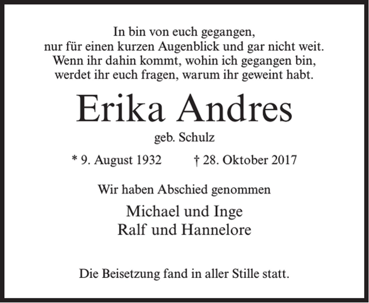 <p>In bin von euch gegangen,<br />nur für einen kurzen Augenblick und gar nicht weit.<br />Wenn ihr dahin kommt, wohin ich gegangen bin,<br />werdet ihr euch fragen, warum ihr geweint habt.</p><p>Erika Andres<br />geb. Schulz</p><p>* 9. August 1932 † 28. Oktober 2017<br />Wir haben Abschied genommen</p><p>Michael und Inge<br />Ralf und Hannelore<br />Die Beisetzung fand in aller Stille statt.</p>