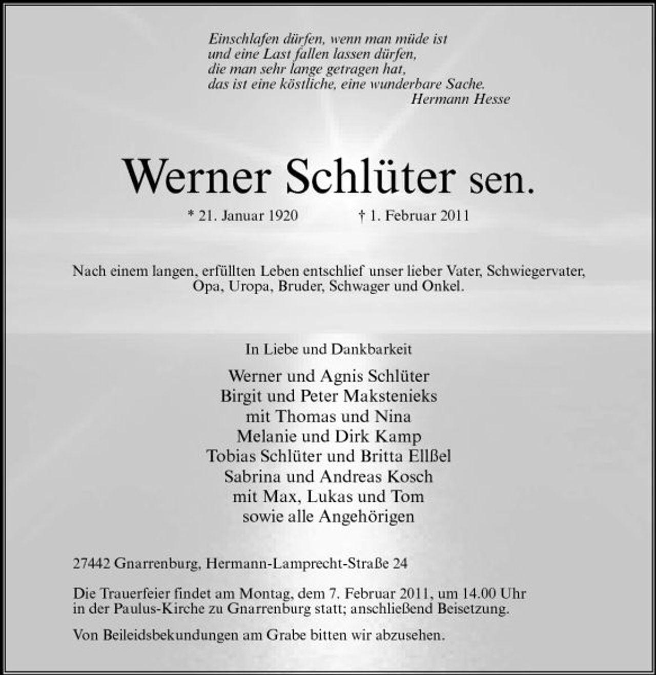 <p>Einschlafen dürfen, wenn man müde ist und eine Last fallen lassen dürfen, die man sehr lange getragen hat, das ist eine köstliche, eine wunderbare Sache. Hermann Hesse</p><p>Werner Schlüter sen.<br />* 21. Januar 1920 † 1. Februar 2011 Nach einem langen, erfüllten Leben entschlief unser lieber Vater, Schwiegervater, Opa, Uropa, Bruder, Schwager und Onkel.</p><p>In Liebe und Dankbarkeit</p><p>Werner und Agnis Schlüter Birgit und Peter Makstenieks mit Thomas und Nina Melanie und Dirk Kamp Tobias Schlüter und Britta Ellßel Sabrina und Andreas Kosch mit Max, Lukas und Tom sowie alle Angehörigen<br />27442 Gnarrenburg, Hermann-Lamprecht-Straße 24 Die Trauerfeier findet am Montag, dem 7. Februar 2011, um 14.00 Uhr in der Paulus-Kirche zu Gnarrenburg statt; anschließend Beisetzung. Von Beileidsbekundungen am Grabe bitten wir abzusehen.</p>
