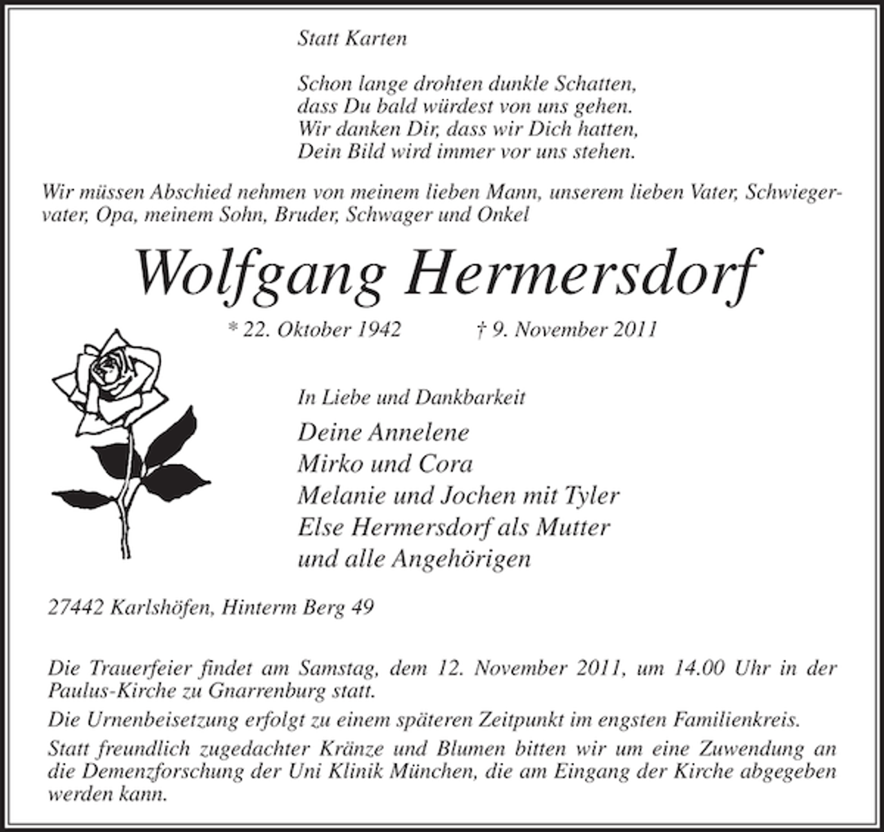 <p>Statt Karten<br />Schon lange drohten dunkle Schatten,<br />dass Du bald würdest von uns gehen.<br />Wir danken Dir, dass wir Dich hatten,<br />Dein Bild wird immer vor uns stehen.<br />Wir müssen Abschied nehmen von meinem lieben Mann, unserem lieben Vater, Schwiegervater, Opa, meinem Sohn, Bruder, Schwager und Onkel</p><p>Wolfgang Hermersdorf<br />* 22. Oktober 1942</p><p>† 9. November 2011</p><p>In Liebe und Dankbarkeit</p><p>Deine Annelene<br />Mirko und Cora<br />Melanie und Jochen mit Tyler<br />Else Hermersdorf als Mutter<br />und alle Angehörigen<br />27442 Karlshöfen, Hinterm Berg 49<br />Die Trauerfeier findet am Samstag, dem 12. November 2011, um 14.00 Uhr in der<br />Paulus-Kirche zu Gnarrenburg statt.<br />Die Urnenbeisetzung erfolgt zu einem späteren Zeitpunkt im engsten Familienkreis.<br />Statt freundlich zugedachter Kränze und Blumen bitten wir um eine Zuwendung an<br />die Demenzforschung der Uni Klinik München, die am Eingang der Kirche abgegeben<br />werden kann.</p>