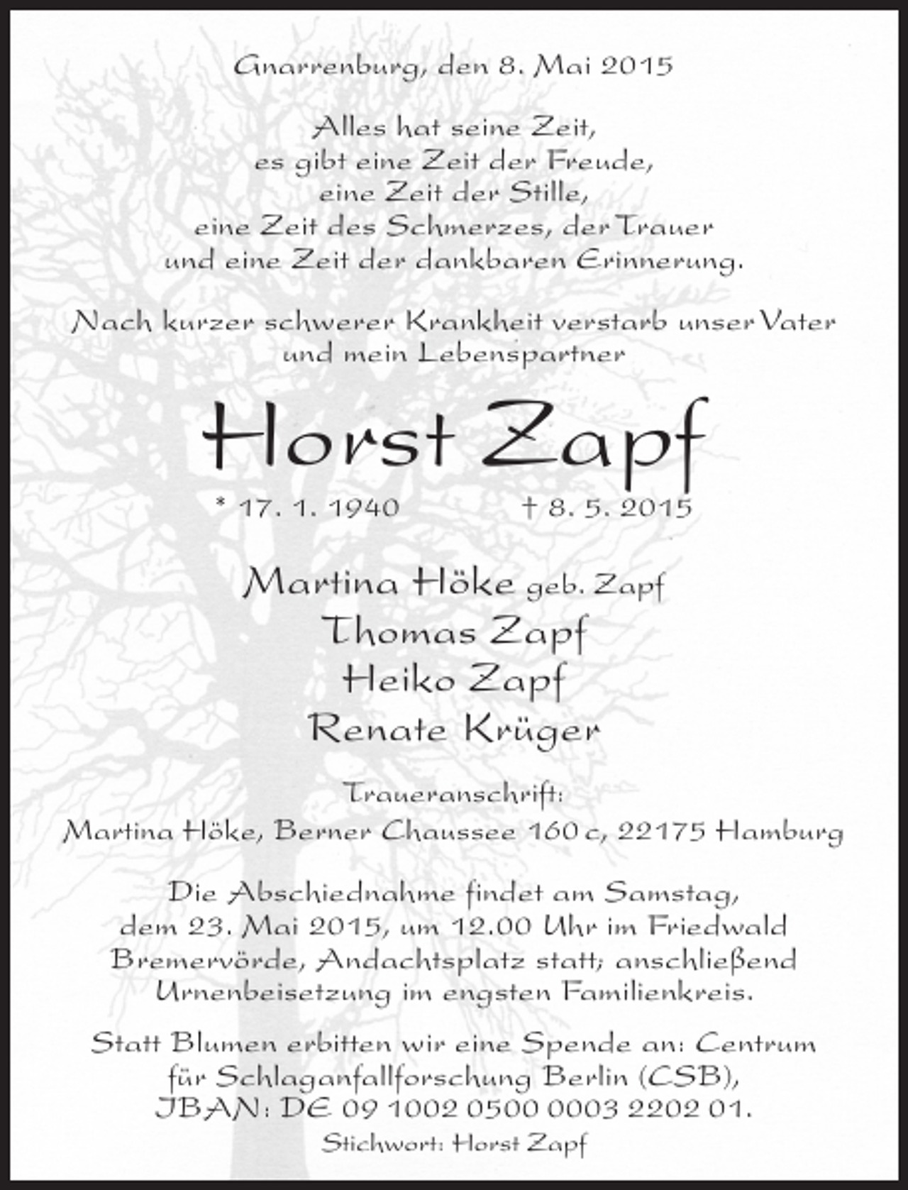 <p>Gnarrenburg, den 8. Mai 2015<br />Alles hat seine Zeit,<br />es gibt eine Zeit der Freude,<br />eine Zeit der Stille,<br />eine Zeit des Schmerzes, der Trauer<br />und eine Zeit der dankbaren Erinnerung.<br />Nach kurzer schwerer Krankheit verstarb unser Vater<br />und mein Lebenspartner</p><p>Horst Zapf<br />* 17. 1. 1940</p><p>† 8. 5. 2015</p><p>Martina Höke geb. Zapf<br />Thomas Zapf<br />Heiko Zapf<br />Renate Krüger<br />Traueranschrift:<br />Martina Höke, Berner Chaussee 160 c, 22175 Hamburg<br />Die Abschiednahme findet am Samstag,<br />dem 23. Mai 2015, um 12.00 Uhr im Friedwald<br />Bremervörde, Andachtsplatz statt; anschließend<br />Urnenbeisetzung im engsten Familienkreis.<br />Statt Blumen erbitten wir eine Spende an: Centrum<br />für Schlaganfallforschung Berlin (CSB),<br />IBAN: DE 09 1002 0503 2202 01.<br />Stichwort: Horst Zapf</p>