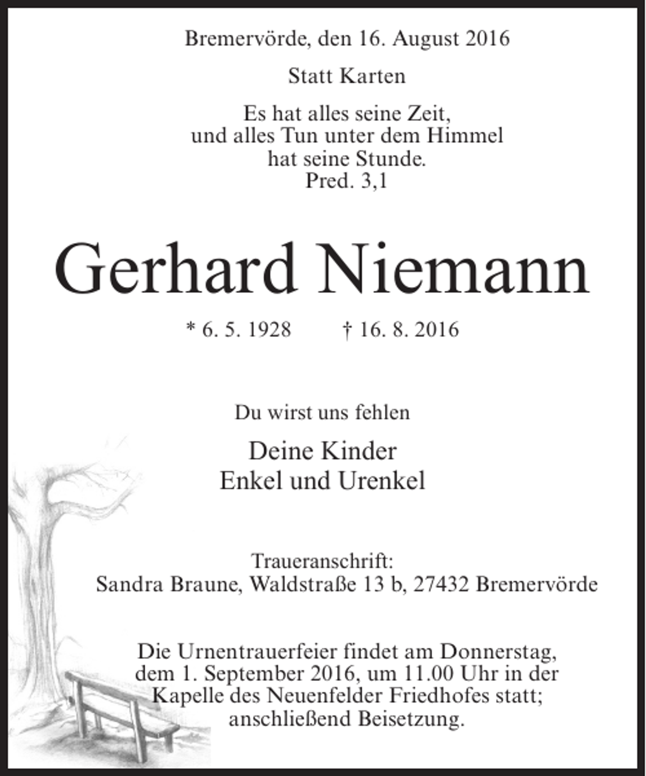 <p>Bremervörde, den 16. August 2016<br />Statt Karten<br />Es hat alles seine Zeit,<br />und alles Tun unter dem Himmel<br />hat seine Stunde.<br />Pred. 3,1</p><p>Gerhard Niemann<br />* 6. 5. 1928</p><p>† 16. 8. 2016</p><p>Du wirst uns fehlen</p><p>Deine Kinder<br />Enkel und Urenkel<br />Traueranschrift:<br />Sandra Braune, Waldstraße 13 b, 27432 Bremervörde<br />Die Urnentrauerfeier findet am Donnerstag,<br />dem 1. September 2016, um 11.00 Uhr in der<br />Kapelle des Neuenfelder Friedhofes statt;<br />anschließend Beisetzung.</p>