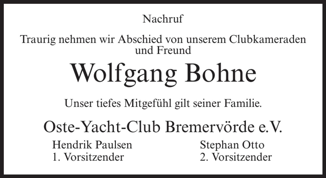 <p>Nachruf<br />Traurig nehmen wir Abschied von unserem Clubkameraden<br />und Freund</p><p>Wolfgang Bohne<br />Unser tiefes Mitgefühl gilt seiner Familie.</p><p>Oste-Yacht-Club Bremervörde e.V.<br />Hendrik Paulsen<br />1. Vorsitzender</p><p>Stephan Otto<br />2. Vorsitzender</p>
