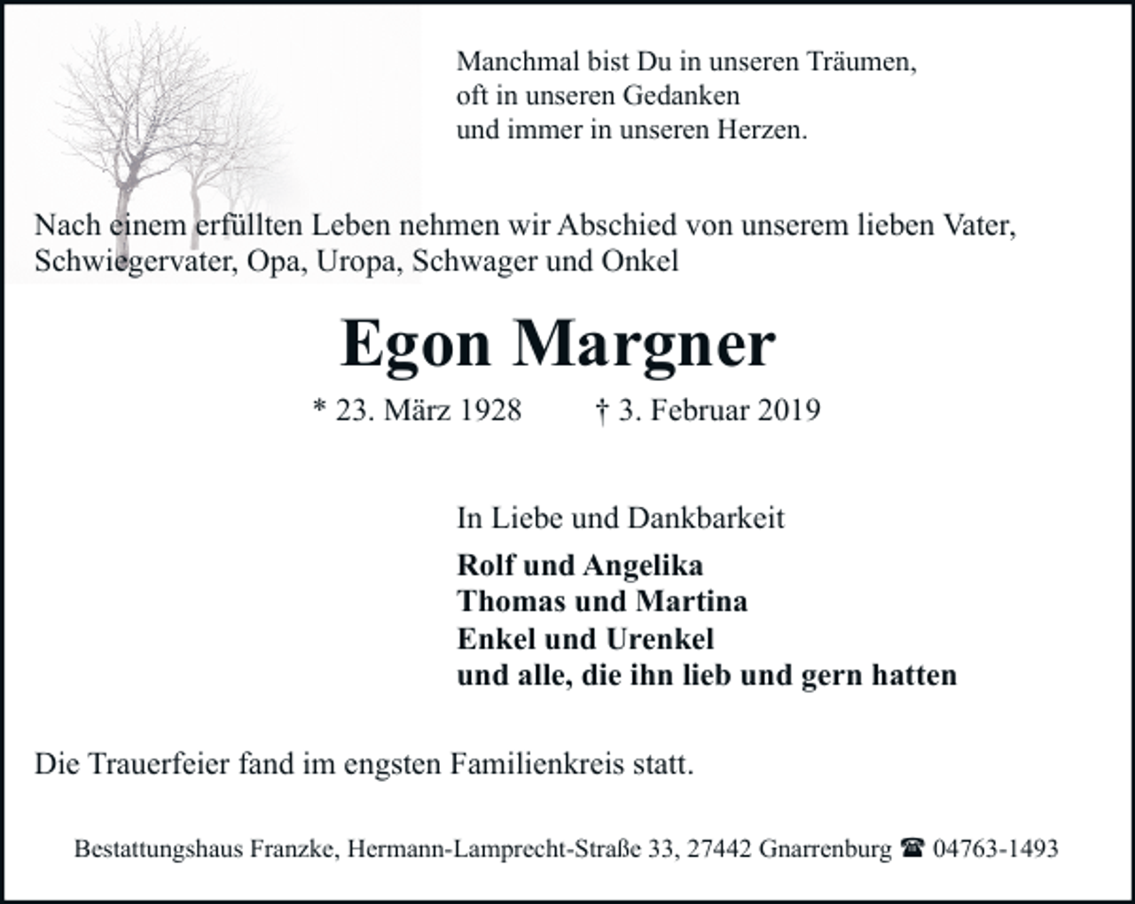 <p>Manchmal bist Du in unseren Träumen,<br />oft in unseren Gedanken<br />und immer in unseren Herzen.</p><p>Nach einem erfüllten Leben nehmen wir Abschied von unserem lieben Vater,<br />Schwiegervater, Opa, Uropa, Schwager und Onkel</p><p>Egon Margner<br />* 23. März 1928</p><p>† 3. Februar 2019</p><p>In Liebe und Dankbarkeit<br />Rolf und Angelika<br />Thomas und Martina<br />Enkel und Urenkel<br />und alle, die ihn lieb und gern hatten<br />Die Trauerfeier fand im engsten Familienkreis statt.<br />Bestattungshaus Franzke, Hermann-Lamprecht-Straße 33, 27442 Gnarrenburg ( 04763-1493</p>