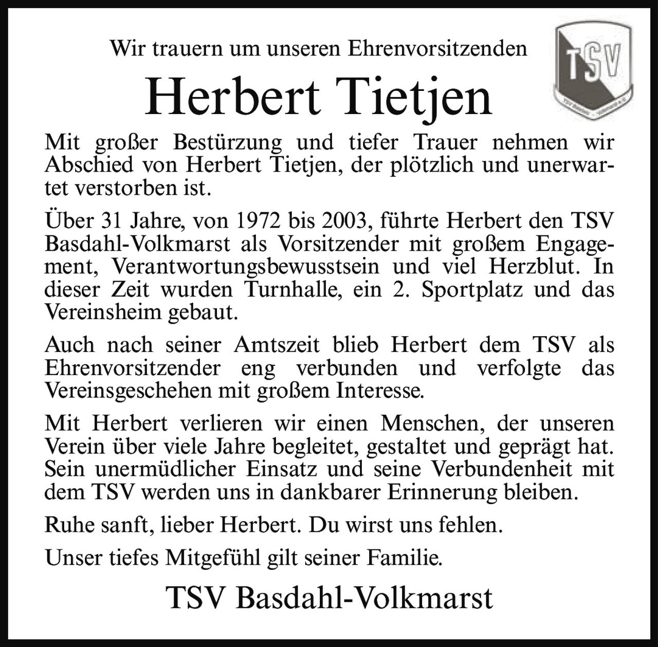 <p>Wir trauern um unseren Ehrenvorsitzenden</p><p><strong>Herbert Tietjen</strong></p><p>Mit großer Bestürzung und tiefer Trauer nehmen wir Abschied von Herbert Tietjen, der plötzlich und unerwartet verstorben ist.</p><p>Über 31 Jahre, von 1972 bis 2003, führte Herbert den TSV Basdahl-Volkmarst als Vorsitzender mit großem Engagement, Verantwortungsbewusstsein und viel Herzblut. In dieser Zeit wurden Turnhalle, ein 2. Sportplatz und das Vereinsheim gebaut.</p><p>Auch nach seiner Amtszeit blieb Herbert dem TSV als Ehrenvorsitzender eng verbunden und verfolgte das Vereinsgeschehen mit großem Interesse.</p><p>Mit Herbert verlieren wir einen Menschen, der unseren Verein über viele Jahre begleitet, gestaltet und geprägt hat. Sein unermüdlicher Einsatz und seine Verbundenheit mit dem TSV werden uns in dankbarer Erinnerung bleiben.</p><p>Ruhe sanft, lieber Herbert. Du wirst uns fehlen.</p><p>Unser tiefes Mitgefühl gilt seiner Familie.</p><p><strong>TSV Basdahl-Volkmarst</strong></p>