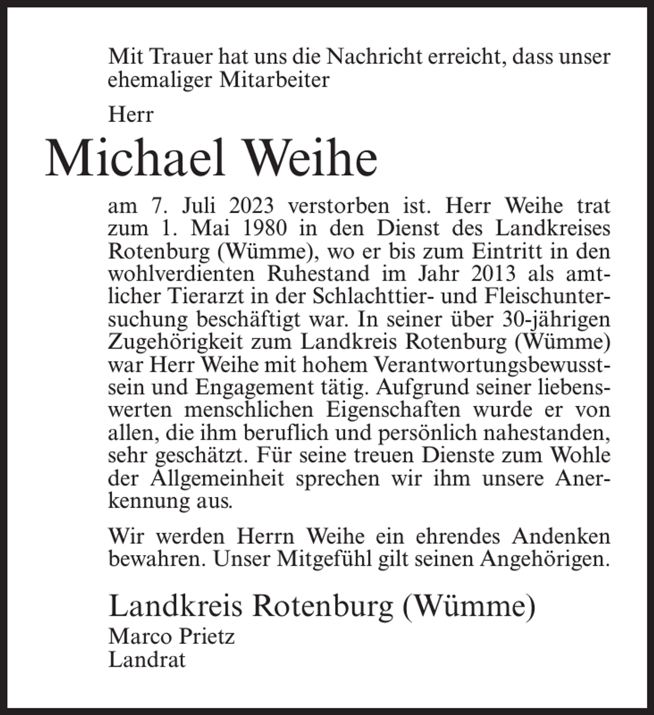 <p>Mit Trauer hat uns die Nachricht erreicht, dass unser<br />ehemaliger Mitarbeiter<br />Herr</p><p>Michael Weihe<br />am 7. Juli 2023 verstorben ist. Herr Weihe trat<br />zum 1. Mai 1980 in den Dienst des Landkreises<br />Rotenburg (Wümme), wo er bis zum Eintritt in den<br />wohlverdienten Ruhestand im Jahr 2013 als amtlicher Tierarzt in der Schlachttier- und Fleischuntersuchung beschäftigt war. In seiner über 30-jährigen<br />Zugehörigkeit zum Landkreis Rotenburg (Wümme)<br />war Herr Weihe mit hohem Verantwortungsbewusstsein und Engagement tätig. Aufgrund seiner liebenswerten menschlichen Eigenschaften wurde er von<br />allen, die ihm beruflich und persönlich nahestanden,<br />sehr geschätzt. Für seine treuen Dienste zum Wohle<br />der Allgemeinheit sprechen wir ihm unsere Anerkennung aus.<br />Wir werden Herrn Weihe ein ehrendes Andenken<br />bewahren. Unser Mitgefühl gilt seinen Angehörigen.</p><p>Landkreis Rotenburg (Wümme)<br />Marco Prietz<br />Landrat</p>
