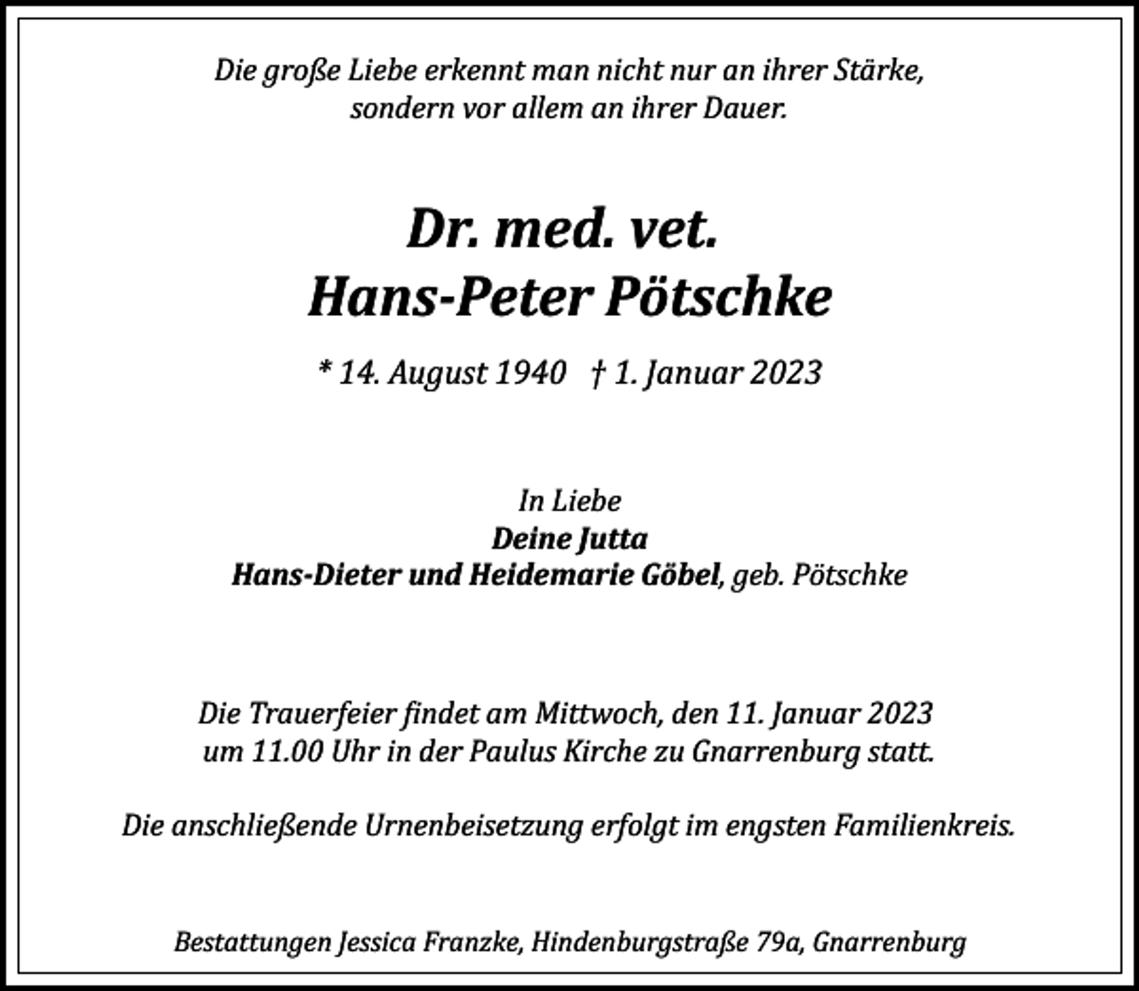 <p>Die große Liebe erkennt man nicht nur an ihrer Stärke,<br />sondern vor allem an ihrer Dauer.</p><p>Dr. med. vet.<br />Hans­Peter Pötschke<br />* 14. August 1940 † 1. Januar 2023<br />In Liebe<br />Deine Jutta<br />Hans­Dieter und Heidemarie Göbel, geb. Pötschke</p><p>Die Trauerfeier �indet am Mittwoch, den 11. Januar 2023<br />um 11.00 Uhr in der Paulus Kirche zu Gnarrenburg statt.<br />Die anschließende Urnenbeisetzung erfolgt im engsten Familienkreis.<br />Bestattungen Jessica Franzke, Hindenburgstraße 79a, Gnarrenburg</p>