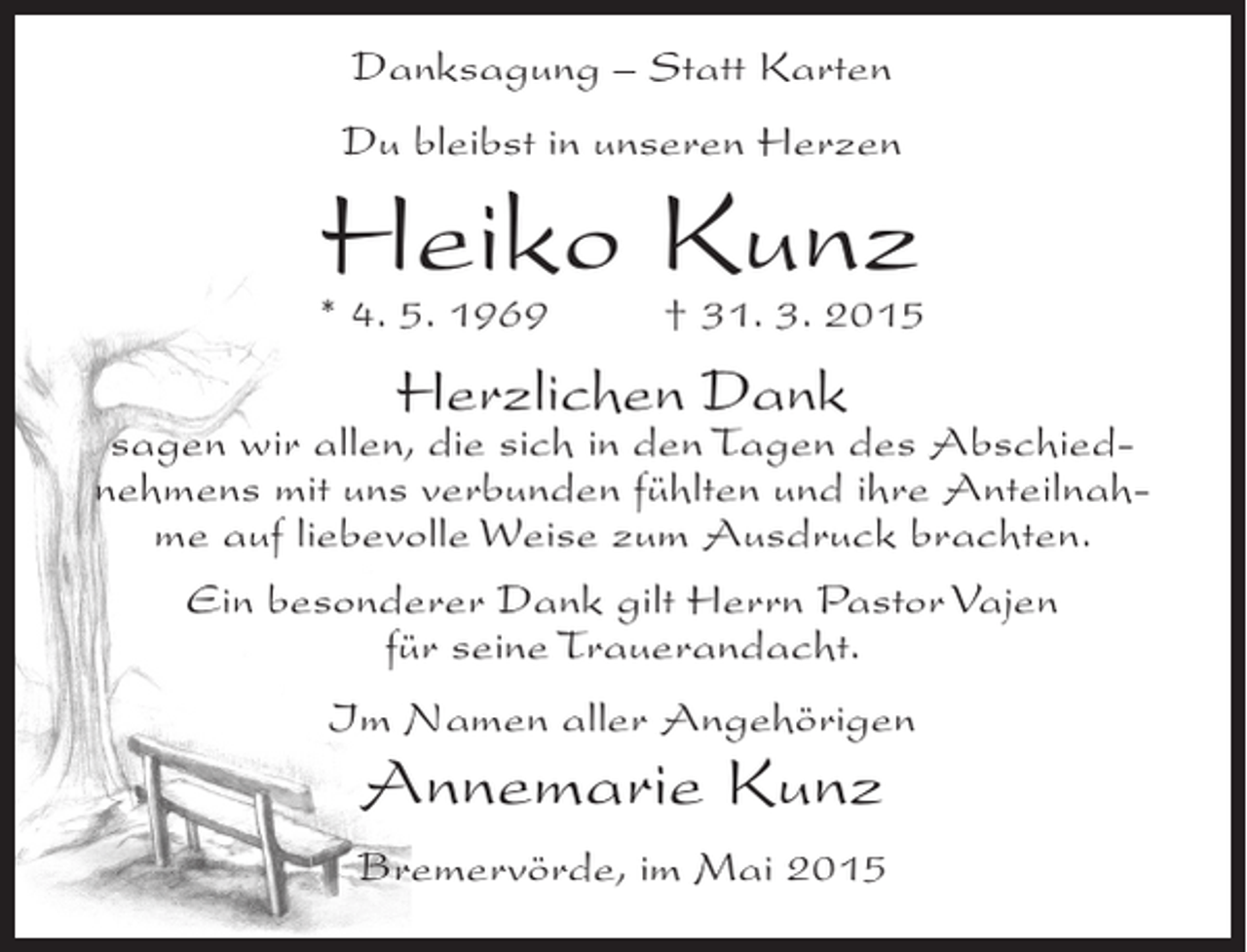 <p>Danksagung – Statt Karten<br />Du bleibst in unseren Herzen</p><p>Heiko Kunz</p><p>* 4. 5. 1969 † 31. 3. 2015</p><p>Herzlichen Dank</p><p>sagen wir allen, die sich in den Tagen des Abschiednehmens mit uns verbunden fühlten und ihre Anteilnahme auf liebevolle Weise zum Ausdruck brachten.<br />Ein besonderer Dank gilt Herrn Pastor Vajen<br />für seine Trauerandacht.<br />Im Namen aller Angehörigen</p><p>Annemarie Kunz</p><p>Bremervörde, im Mai 2015</p>