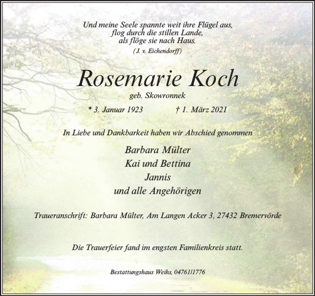 <p>Und meine Seele spannte weit ihre Flügel aus,<br />flog durch die stillen Lande,<br />als flöge sie nach Haus.<br />(J. v. Eichendorff)</p><p>Rosemarie Koch<br />geb. Skowronnek</p><p>* 3. Januar 1923 † 1. März 2021<br />In Liebe und Dankbarkeit haben wir Abschied genommen</p><p>Barbara Mülter<br />Kai und Bettina<br />Jannis<br />und alle Angehörigen<br />Traueranschrift: Barbara Mülter, Am Langen Acker 3, 27432 Bremervörde</p><p>Die Trauerfeier fand im engsten Familienkreis statt.<br />Bestattungshaus Weihs, 04761/1776</p>