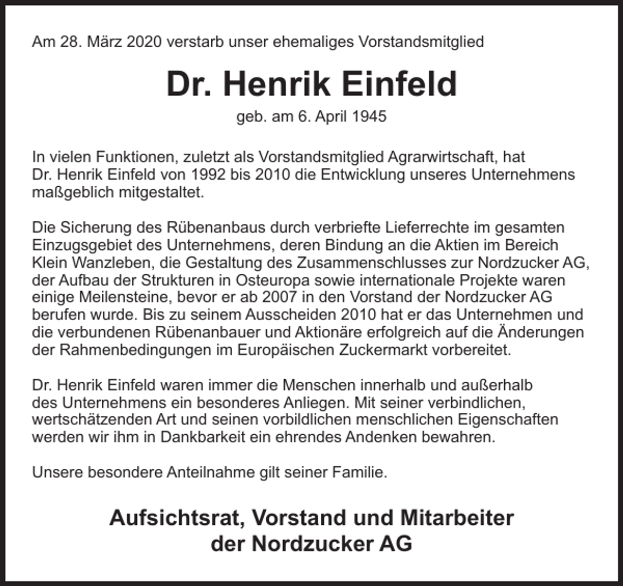<p>Am 28. März 2020 verstarb unser ehemaliges Vorstandsmitglied</p><p>Dr. Henrik Einfeld<br />geb. am 6. April 1945</p><p>In vielen Funktionen, zuletzt als Vorstandsmitglied Agrarwirtschaft, hat<br />Dr. Henrik Einfeld von 1992 bis 2010 die Entwicklung unseres Unternehmens<br />maßgeblich mitgestaltet.<br />Die Sicherung des Rübenanbaus durch verbriefte Lieferrechte im gesamten<br />Einzugsgebiet des Unternehmens, deren Bindung an die Aktien im Bereich<br />Klein Wanzleben, die Gestaltung des Zusammenschlusses zur Nordzucker AG,<br />der Aufbau der Strukturen in Osteuropa sowie internationale Projekte waren<br />einige Meilensteine, bevor er ab 2007 in den Vorstand der Nordzucker AG<br />berufen wurde. Bis zu seinem Ausscheiden 2010 hat er das Unternehmen und<br />die verbundenen Rübenanbauer und Aktionäre erfolgreich auf die Änderungen<br />der Rahmenbedingungen im Europäischen Zuckermarkt vorbereitet.<br />Dr. Henrik Einfeld waren immer die Menschen innerhalb und außerhalb<br />des Unternehmens ein besonderes Anliegen. Mit seiner verbindlichen,<br />wertschätzenden Art und seinen vorbildlichen menschlichen Eigenschaften<br />werden wir ihm in Dankbarkeit ein ehrendes Andenken bewahren.<br />Unsere besondere Anteilnahme gilt seiner Familie.</p><p>Aufsichtsrat, Vorstand und Mitarbeiter<br />der Nordzucker AG</p>