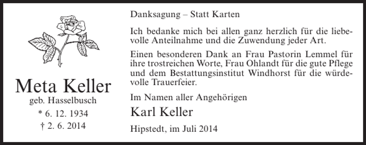 <p>Danksagung – Statt Karten<br />Ich bedanke mich bei allen ganz herzlich für die liebevolle Anteilnahme und die Zuwendung jeder Art.</p><p>Meta Keller<br />geb. Hasselbusch<br />* 6. 12. 1934<br />† 2. 6. 2014</p><p>Einen besonderen Dank an Frau Pastorin Lemmel für<br />ihre trostreichen Worte, Frau Ohlandt für die gute Pflege<br />und dem Bestattungsinstitut Windhorst für die würdevolle Trauerfeier.<br />Im Namen aller Angehörigen</p><p>Karl Keller<br />Hipstedt, im Juli 2014</p>