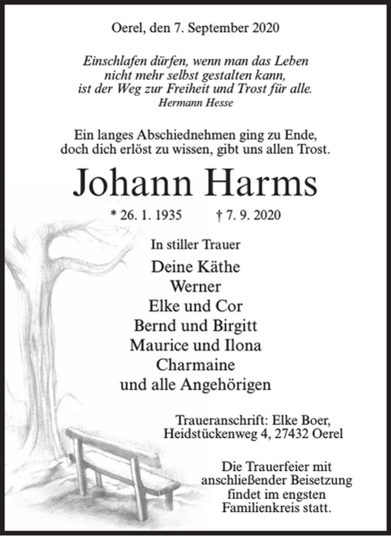 <p>Oerel, den 7. September 2020<br />Einschlafen dürfen, wenn man das Leben<br />nicht mehr selbst gestalten kann,<br />ist der Weg zur Freiheit und Trost für alle.<br />Hermann Hesse</p><p>Ein langes Abschiednehmen ging zu Ende,<br />doch dich erlöst zu wissen, gibt uns allen Trost.</p><p>Johann Harms<br />* 26. 1. 1935</p><p>† 7. 9. 2020</p><p>In stiller Trauer</p><p>Deine Käthe<br />Werner<br />Elke und Cor<br />Bernd und Birgitt<br />Maurice und Ilona<br />Charmaine<br />und alle Angehörigen<br />Traueranschrift: Elke Boer,<br />Heidstückenweg 4, 27432 Oerel<br />Die Trauerfeier mit<br />anschließender Beisetzung<br />findet im engsten<br />Familienkreis statt.</p>