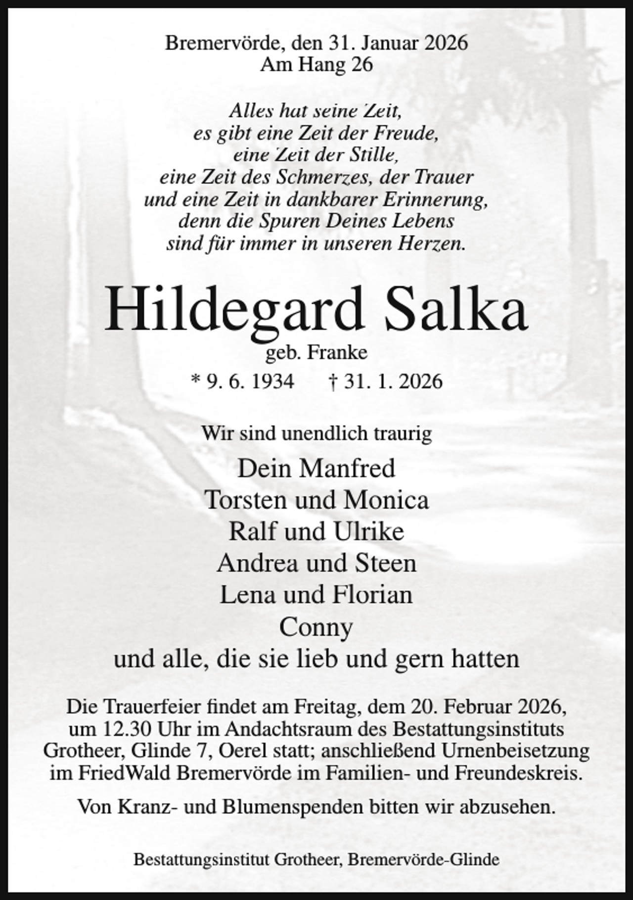 <p>Bremervörde, den 31. Januar 2026<br />Am Hang 26<br />Alles hat seine Zeit,<br />es gibt eine Zeit der Freude,<br />eine Zeit der Stille,<br />eine Zeit des Schmerzes, der Trauer<br />und eine Zeit in dankbarer Erinnerung,<br />denn die Spuren Deines Lebens<br />sind für immer in unseren Herzen.</p><p>Hildegard Salka<br />geb. Franke<br />* 9. 6. 1934<br />† 31. 1. 2026<br />Wir sind unendlich traurig</p><p>Dein Manfred<br />Torsten und Monica<br />Ralf und Ulrike<br />Andrea und Steen<br />Lena und Florian<br />Conny<br />und alle, die sie lieb und gern hatten<br />Die Trauerfeier findet am Freitag, dem 20. Februar 2026,<br />um 12.30 Uhr im Andachtsraum des Bestattungsinstituts<br />Grotheer, Glinde 7, Oerel statt; anschließend Urnenbeisetzung<br />im FriedWald Bremervörde im Familien- und Freundeskreis.<br />Von Kranz- und Blumenspenden bitten wir abzusehen.<br />Bestattungsinstitut Grotheer, Bremervörde-Glinde</p>