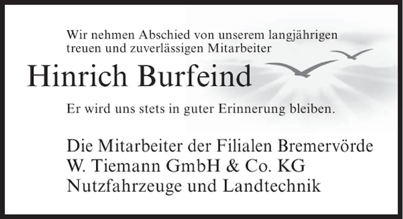 <p>Wir nehmen Abschied von unserem langjährigen<br />treuen und zuverlässigen Mitarbeiter</p><p>Hinrich Burfeind<br />Er wird uns stets in guter Erinnerung bleiben.</p><p>Die Mitarbeiter der Filialen Bremervörde<br />W. Tiemann GmbH &amp; Co. KG<br />Nutzfahrzeuge und Landtechnik</p>