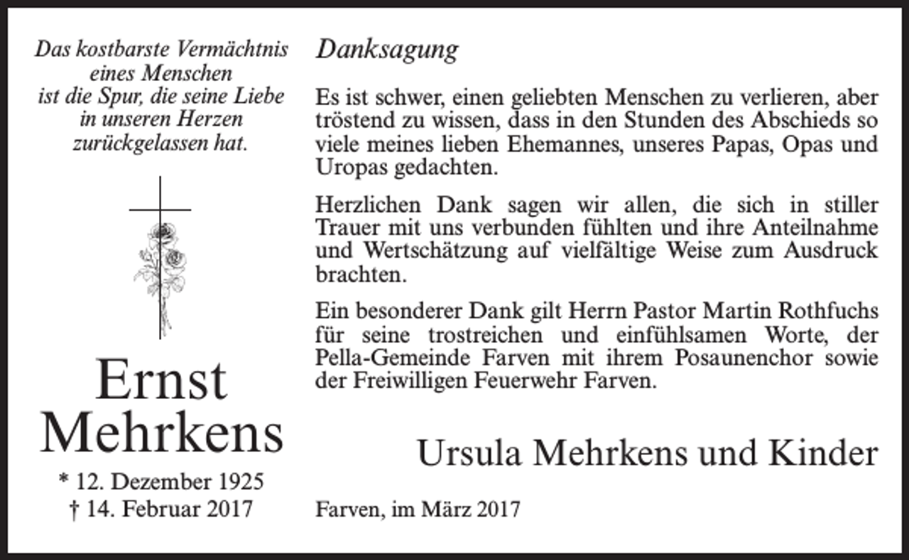 <p>Das kostbarste Vermächtnis<br />eines Menschen<br />ist die Spur, die seine Liebe<br />in unseren Herzen<br />zurückgelassen hat.</p><p>Danksagung<br />Es ist schwer, einen geliebten Menschen zu verlieren, aber<br />tröstend zu wissen, dass in den Stunden des Abschieds so<br />viele meines lieben Ehemannes, unseres Papas, Opas und<br />Uropas gedachten.<br />Herzlichen Dank sagen wir allen, die sich in stiller<br />­Trauer mit uns verbunden fühlten und ihre Anteilnahme<br />und Wertschätzung auf vielfältige Weise zum Ausdruck<br />­brachten.</p><p>Ernst<br />Mehrkens<br />* 12. Dezember 1925<br />† 14. Februar 2017</p><p>Ein besonderer Dank gilt Herrn Pastor Martin ­Rothfuchs<br />für seine trostreichen und einfühlsamen Worte, der<br />­Pella-Gemeinde Farven mit ihrem Posaunenchor sowie<br />der Freiwilligen Feuerwehr Farven.</p><p>Ursula Mehrkens und Kinder</p><p>Farven, im März 2017</p>