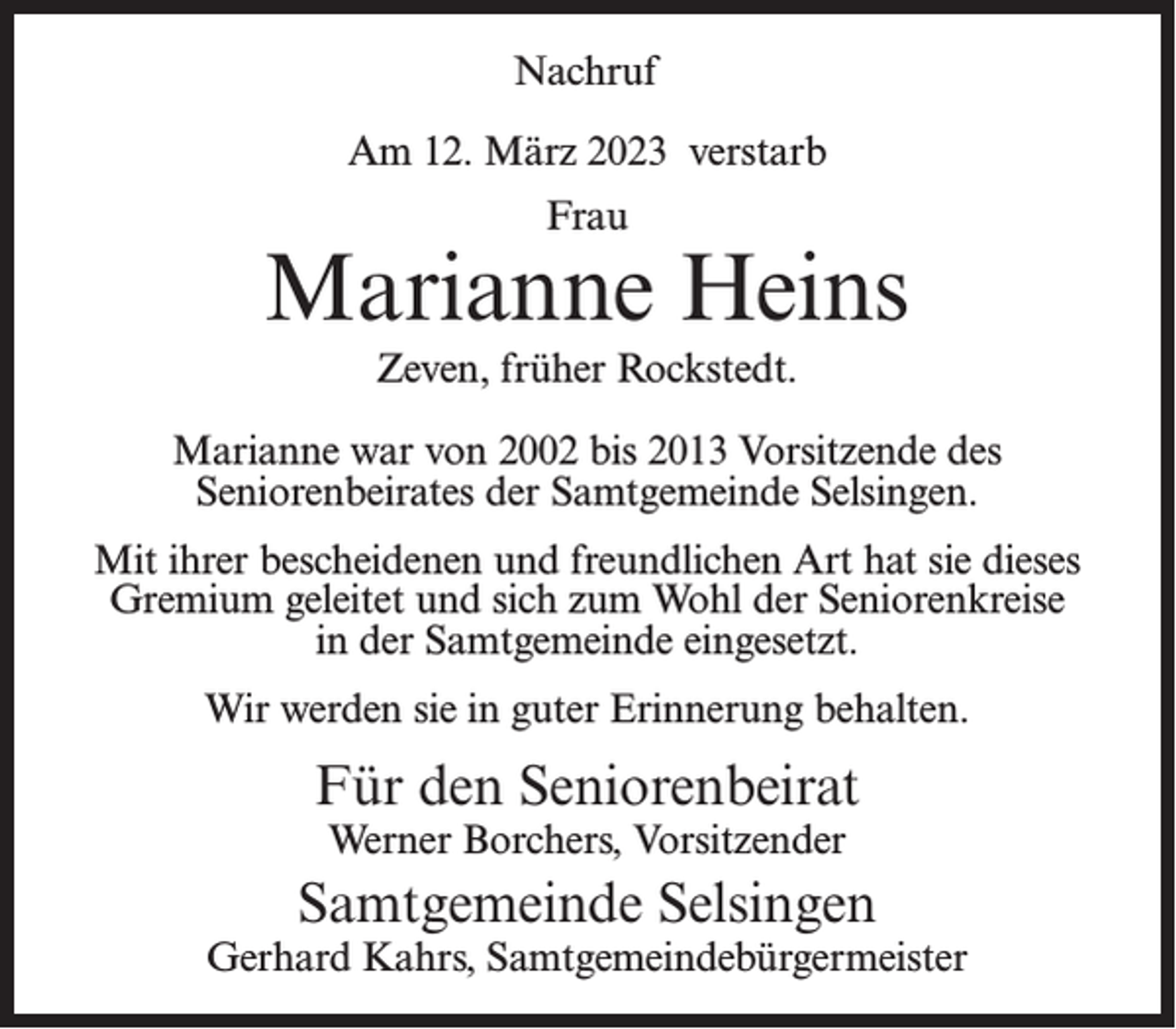 <p>Nachruf<br />Am 12. März 2023 verstarb<br />Frau</p><p>Marianne Heins<br />Zeven, früher Rockstedt.<br />Marianne war von 2002 bis 2013 Vorsitzende des<br />Seniorenbeirates der Samtgemeinde Selsingen.<br />Mit ihrer bescheidenen und freundlichen Art hat sie dieses<br />Gremium geleitet und sich zum Wohl der Seniorenkreise<br />in der Samtgemeinde eingesetzt.<br />Wir werden sie in guter Erinnerung behalten.</p><p>Für den Seniorenbeirat<br />Werner Borchers, Vorsitzender</p><p>Samtgemeinde Selsingen</p><p>Gerhard Kahrs, Samtgemeindebürgermeister</p>