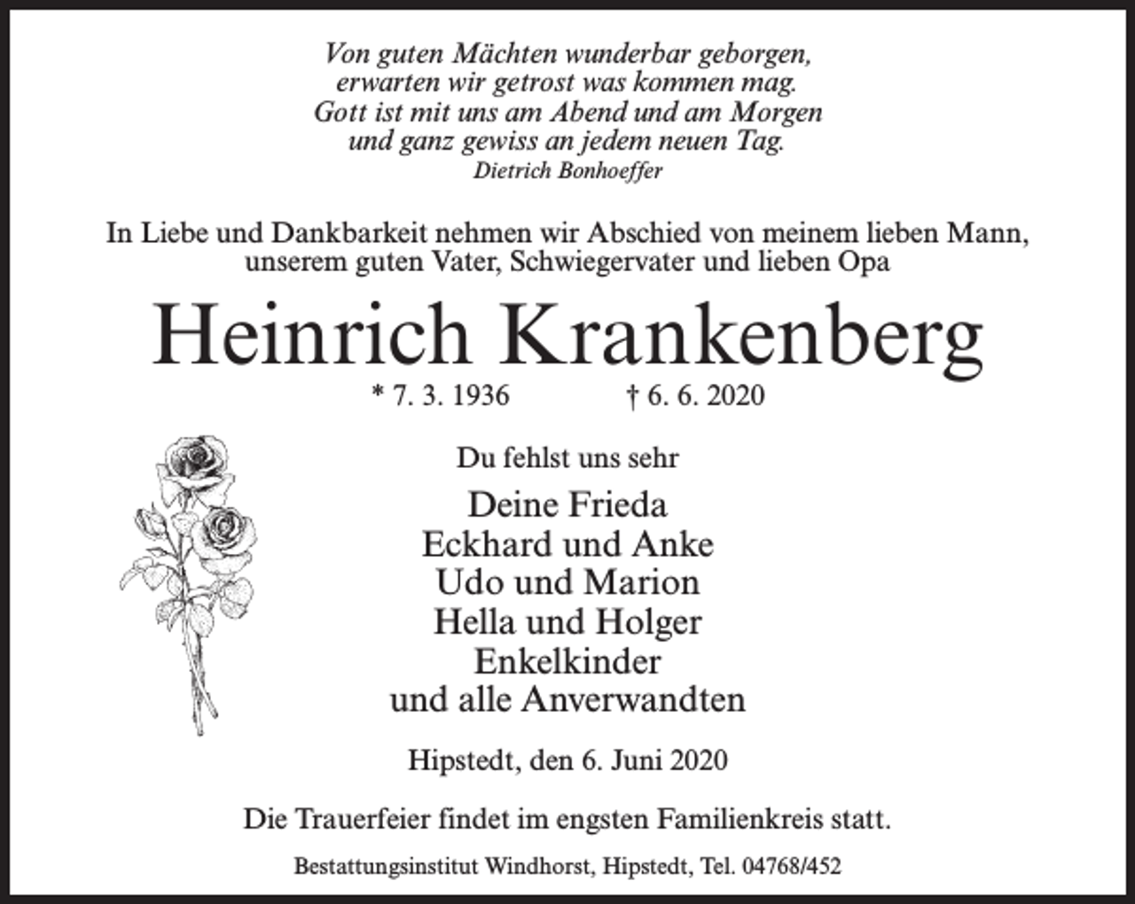 <p>Von guten Mächten wunderbar geborgen,<br />erwarten wir getrost was kommen mag.<br />Gott ist mit uns am Abend und am Morgen<br />und ganz gewiss an jedem neuen Tag.<br />Dietrich Bonhoeffer</p><p>In Liebe und Dankbarkeit nehmen wir Abschied von meinem lieben Mann,<br />unserem guten Vater, Schwiegervater und lieben Opa</p><p>Heinrich Krankenberg<br />* 7. 3. 1936 † 6. 6. 2020<br />Du fehlst uns sehr</p><p>Deine Frieda<br />Eckhard und Anke<br />Udo und Marion<br />Hella und Holger<br />Enkelkinder<br />und alle Anverwandten<br />Hipstedt, den 6. Juni 2020<br />Die Trauerfeier findet im engsten Familienkreis statt.<br />Bestattungsinstitut Windhorst, Hipstedt, Tel. 04768/452</p>