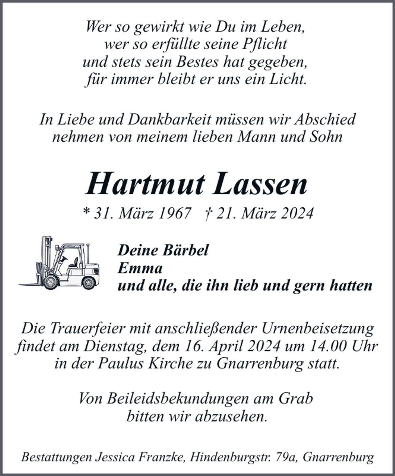<p>Wer so gewirkt wie Du im Leben,<br />wer so erfüllte seine Pflicht<br />und stets sein Bestes hat gegeben,<br />für immer bleibt er uns ein Licht.<br />In Liebe und Dankbarkeit müssen wir Abschied<br />nehmen von meinem lieben Mann und Sohn</p><p>Hartmut Lassen</p><p>* 31. März 1967 † 21. März 2024<br />Deine Bärbel<br />Emma<br />und alle, die ihn lieb und gern hatten<br />Die Trauerfeier mit anschließender Urnenbeisetzung<br />findet am Dienstag, dem 16. April 2024 um 14.00 Uhr<br />in der Paulus Kirche zu Gnarrenburg statt.<br />Von Beileidsbekundungen am Grab<br />bitten wir abzusehen.<br />Bestattungen Jessica Franzke, Hindenburgstr. 79a, Gnarrenburg</p>