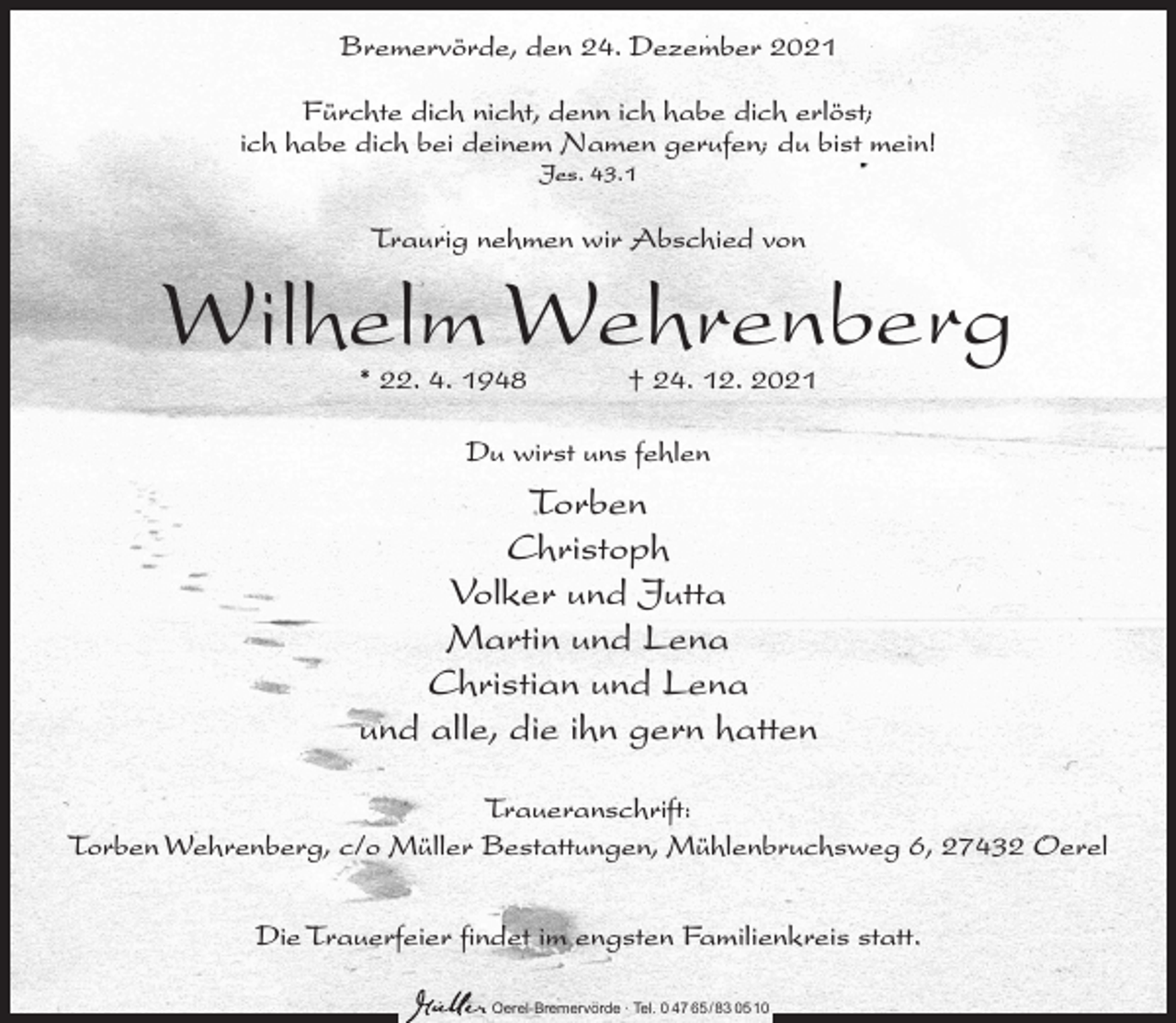 <p>Bremervörde, den 24. Dezember 2021<br />Fürchte dich nicht, denn ich habe dich erlöst;<br />ich habe dich bei deinem Namen gerufen; du bist mein!<br />Jes. 43.1</p><p>Traurig nehmen wir Abschied von</p><p>Wilhelm Wehrenberg<br />* 22. 4. 1948</p><p>† 24. 12. 2021</p><p>Du wirst uns fehlen</p><p>Torben<br />Christoph<br />Volker und Jutta<br />Martin und Lena<br />Christian und Lena<br />und alle, die ihn gern hatten<br />Traueranschrift:<br />Torben Wehrenberg, c/o Müller Bestattungen, Mühlenbruchsweg 6, 27432 Oerel<br />Die Trauerfeier findet im engsten Familienkreis statt.<br />Oerel-Bremervörde ∙ Tel. 0 47 65 /83 05 10</p>