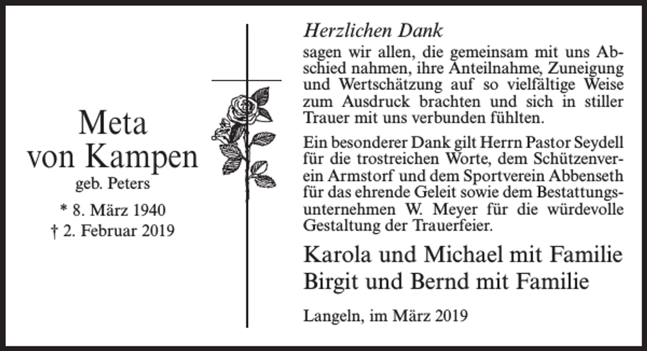 <p>Herzlichen Dank</p><p>Meta<br />von Kampen<br />geb. Peters</p><p>* 8. März 1940<br />† 2. Februar 2019</p><p>sagen wir allen, die gemeinsam mit uns Abschied nahmen, ihre Anteilnahme, Zuneigung<br />und Wertschätzung auf so vielfältige Weise<br />zum Ausdruck brachten und sich in stiller<br />Trauer mit uns verbunden fühlten.<br />Ein besonderer Dank gilt Herrn Pastor Seydell<br />für die trostreichen Worte, dem Schützenverein Armstorf und dem Sportverein Abbenseth<br />für das ehrende Geleit sowie dem Bestattungsunternehmen W. Meyer für die würdevolle<br />Gestaltung der Trauerfeier.</p><p>Karola und Michael mit Familie<br />Birgit und Bernd mit Familie<br />Langeln, im März 2019</p>