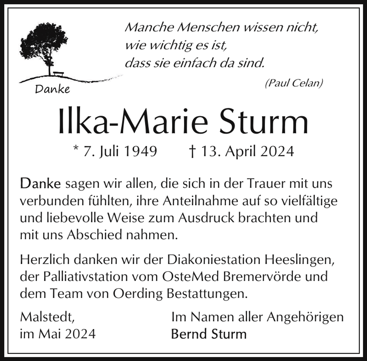 <p>Manche Menschen wissen nicht,<br />wie wichtig es ist,<br />dass sie einfach da sind.<br />(Paul Celan)</p><p>Danke</p><p>Ilka-Marie Sturm<br />* 7. Juli 1949</p><p>† 13. April 2024</p><p>sagen wir allen, die sich in der Trauer mit uns<br />verbunden fühlten, ihre Anteilnahme auf so vielfältige<br />und liebevolle Weise zum Ausdruck brachten und<br />mit uns Abschied nahmen.<br />Herzlich danken wir der Diakoniestation Heeslingen,<br />der Palliativstation vom OsteMed Bremervörde und<br />dem Team von Oerding Bestattungen.<br />Malstedt,<br />im Mai 2024</p><p>Im Namen aller Angehörigen</p>