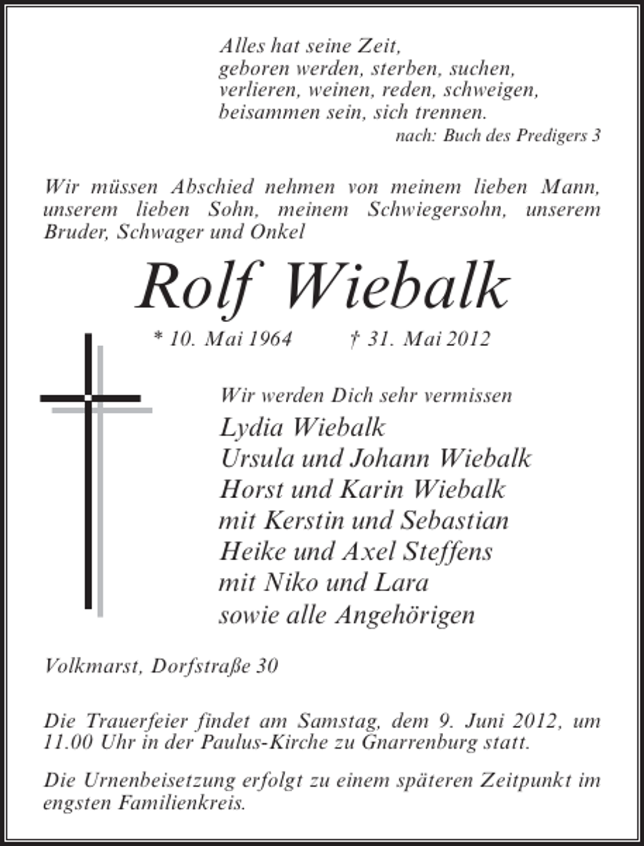 <p>Alles hat seine Zeit,<br />geboren werden, sterben, suchen,<br />verlieren, weinen, reden, schweigen,<br />beisammen sein, sich trennen.<br />nach: Buch des Predigers 3</p><p>Wir müssen Abschied nehmen von meinem lieben Mann,<br />unserem lieben Sohn, meinem Schwiegersohn, unserem<br />Bruder, Schwager und Onkel</p><p>Rolf Wiebalk<br />* 10. Mai 1964</p><p>† 31. Mai 2012</p><p>Wir werden Dich sehr vermissen</p><p>Lydia Wiebalk<br />Ursula und Johann Wiebalk<br />Horst und Karin Wiebalk<br />mit Kerstin und Sebastian<br />Heike und Axel Steffens<br />mit Niko und Lara<br />sowie alle Angehörigen<br />Volkmarst, Dorfstraße 30<br />Die Trauerfeier findet am Samstag, dem 9. Juni 2012, um<br />11.00 Uhr in der Paulus-Kirche zu Gnarrenburg statt.<br />Die Urnenbeisetzung erfolgt zu einem späteren Zeitpunkt im<br />engsten Familienkreis.</p>