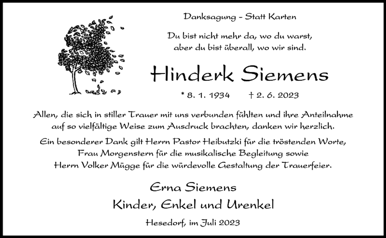 <p>Danksagung - Statt Karten<br />Du bist nicht mehr da, wo du warst,<br />aber du bist überall, wo wir sind.</p><p>Hinderk Siemens<br />* 8. 1. 1934</p><p>† 2. 6. 2023</p><p>Allen, die sich in stiller Trauer mit uns verbunden fühlten und ihre Anteilnahme<br />auf so vielfältige Weise zum Ausdruck brachten, danken wir herzlich.<br />Ein besonderer Dank gilt Herrn Pastor Heibutzki für die tröstenden Worte,<br />Frau Morgenstern für die musikalische Begleitung sowie<br />Herrn Volker Mügge für die würdevolle Gestaltung der Trauerfeier.</p><p>Erna Siemens<br />Kinder, Enkel und Urenkel<br />Hesedorf, im Juli 2023</p>