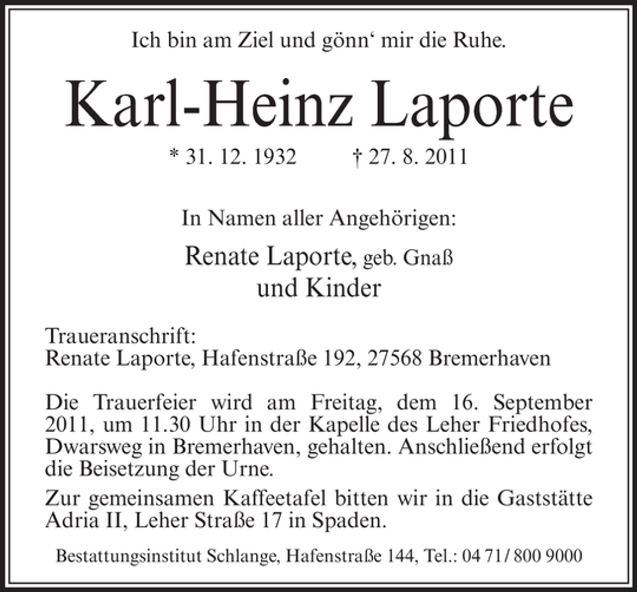 <p>Ich bin am Ziel und gönn‘ mir die Ruhe.</p><p>Karl-Heinz Laporte<br />* 31. 12. 1932</p><p>† 27. 8. 2011</p><p>In Namen aller Angehörigen:</p><p>Renate Laporte, geb. Gnaß<br />und Kinder<br />Traueranschrift:<br />Renate Laporte, Hafenstraße 192, 27568 Bremerhaven<br />Die Trauerfeier wird am Freitag, dem 16. September<br />2011, um 11.30 Uhr in der Kapelle des Leher Friedhofes,<br />Dwarsweg in Bremerhaven, gehalten. Anschließend erfolgt<br />die Beisetzung der Urne.<br />Zur gemeinsamen Kaffeetafel bitten wir in die Gaststätte<br />Adria II, Leher Straße 17 in Spaden.<br />Bestattungsinstitut Schlange, Hafenstraße 144, Tel.: 04 71/ 800 9000</p>
