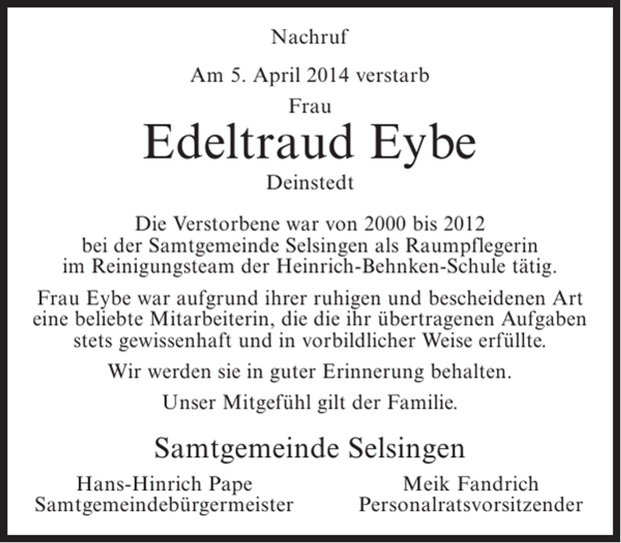 <p>Nachruf<br />Am 5. April 2014 verstarb<br />Frau</p><p>Edeltraud Eybe<br />Deinstedt</p><p>Die Verstorbene war von 2000 bis 2012<br />bei der Samtgemeinde Selsingen als Raumpflegerin<br />im Reinigungsteam der Heinrich-Behnken-Schule tätig.<br />Frau Eybe war aufgrund ihrer ruhigen und bescheidenen Art<br />eine beliebte Mitarbeiterin, die die ihr übertragenen Aufgaben<br />stets gewissenhaft und in vorbildlicher Weise erfüllte.<br />Wir werden sie in guter Erinnerung behalten.<br />Unser Mitgefühl gilt der Familie.</p><p>Samtgemeinde Selsingen<br />Hans-Hinrich Pape<br />Samtgemeindebürgermeister</p><p>Meik Fandrich<br />Personalratsvorsitzender</p>