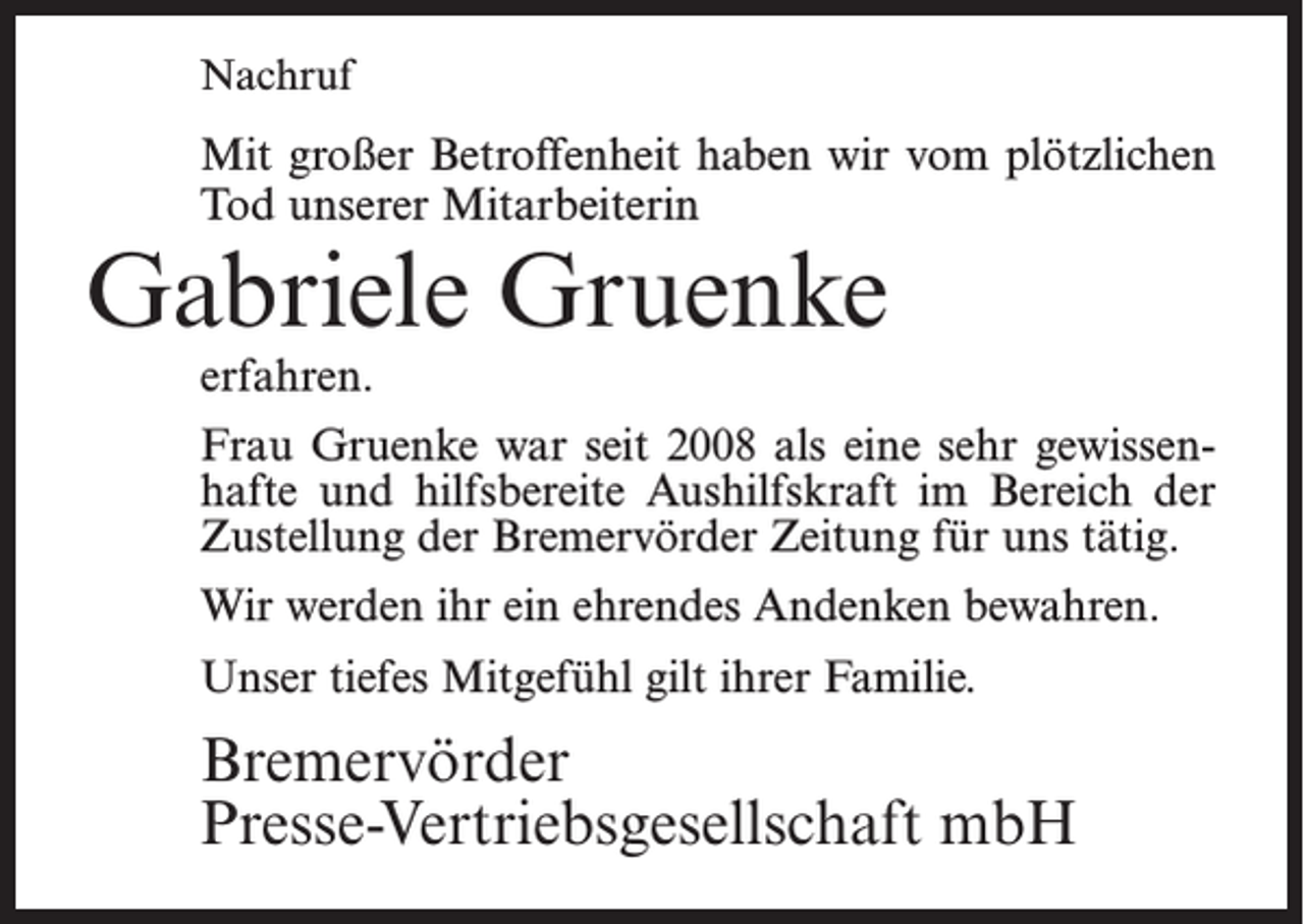 <p>Nachruf</p><p>Mit großer Betroffenheit haben wir vom plötzlichen<br />Tod unserer Mitarbeiterin</p><p>Gabriele Gruenke<br />erfahren.</p><p>Frau Gruenke war seit 2008 als eine sehr gewissenhafte und hilfsbereite Aushilfskraft im Bereich der<br />Zustellung der Bremervörder Zeitung für uns tätig.<br />Wir werden ihr ein ehrendes Andenken bewahren.<br />Unser tiefes Mitgefühl gilt ihrer Familie.</p><p>Bremervörder<br />Presse-Vertriebsgesellschaft mbH</p>