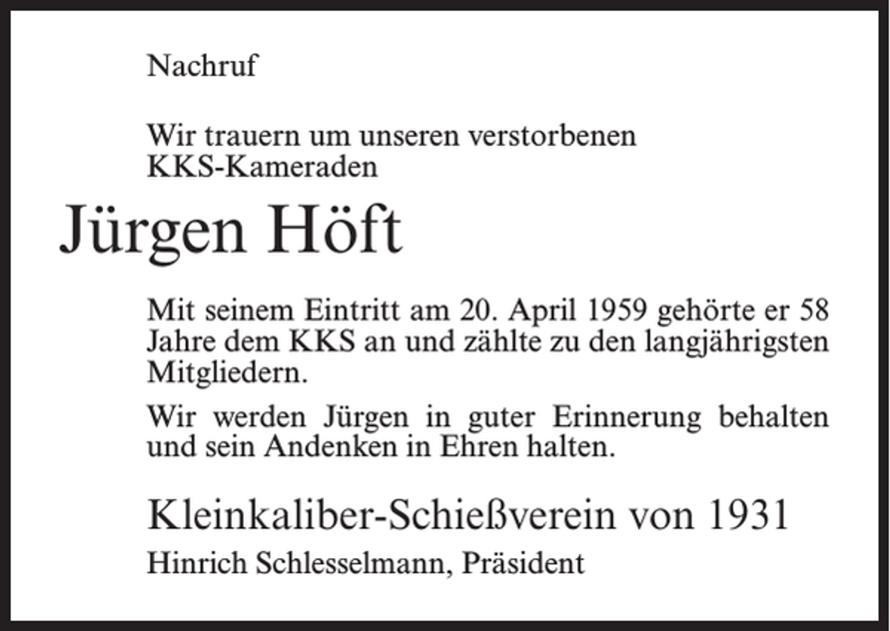 <p>Nachruf<br />Wir trauern um unseren verstorbenen<br />KKS-Kameraden</p><p>Jürgen Höft<br />Mit seinem Eintritt am 20. April 1959 gehörte er 58<br />Jahre dem KKS an und zählte zu den langjährigsten<br />Mitgliedern.<br />Wir werden Jürgen in guter Erinnerung behalten<br />und sein Andenken in Ehren halten.</p><p>Kleinkaliber-Schießverein von 1931<br />Hinrich Schlesselmann, Präsident</p>