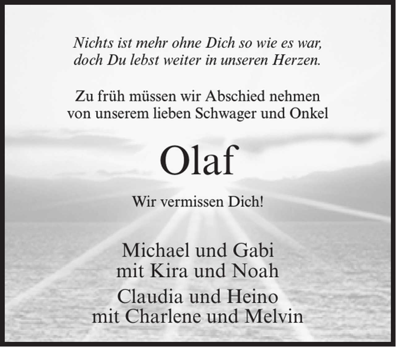 <p>Nichts ist mehr ohne Dich so wie es war,<br />doch Du lebst weiter in unseren Herzen.<br />Zu früh müssen wir Abschied nehmen<br />von unserem lieben Schwager und Onkel</p><p>Olaf<br />Wir vermissen Dich!</p><p>Michael und Gabi<br />mit Kira und Noah<br />Claudia und Heino<br />mit Charlene und Melvin</p>