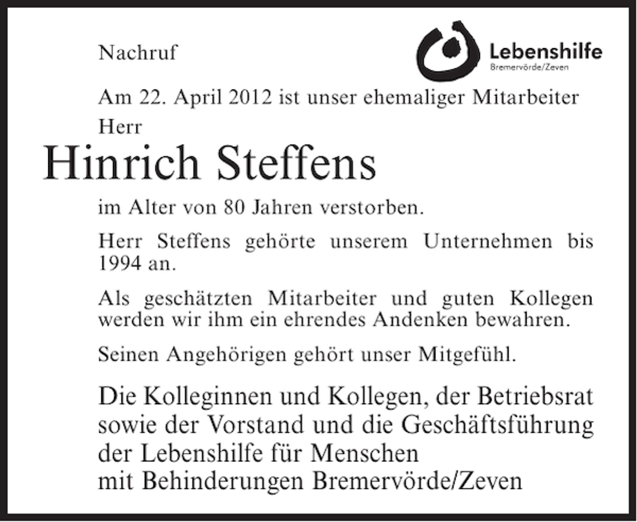 <p>Nachruf<br />Am 22. April 2012 ist unser ehemaliger Mitarbeiter<br />Herr</p><p>Hinrich Steffens<br />im Alter von 80 Jahren verstorben.<br />Herr Steffens gehörte unserem Unternehmen bis<br />1994 an.<br />Als geschätzten Mitarbeiter und guten Kollegen<br />werden wir ihm ein ehrendes Andenken bewahren.<br />Seinen Angehörigen gehört unser Mitgefühl.</p><p>Die Kolleginnen und Kollegen, der Betriebsrat<br />sowie der Vorstand und die Geschäftsführung<br />der Lebenshilfe für Menschen<br />mit Behinderungen Bremervörde/Zeven</p>