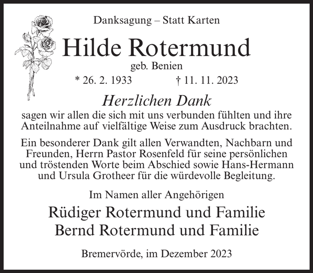 <p>Danksagung – Statt Karten</p><p>Hilde Rotermund<br />geb. Benien<br />* 26. 2. 1933 † 11. 11. 2023</p><p>Herzlichen Dank</p><p>sagen wir allen die sich mit uns verbunden fühlten und ihre<br />Anteilnahme auf vielfältige Weise zum Ausdruck brachten.<br />Ein besonderer Dank gilt allen Verwandten, Nachbarn und<br />Freunden, Herrn Pastor Rosenfeld für seine persönlichen<br />und tröstenden Worte beim Abschied sowie Hans-Hermann<br />und Ursula Grotheer für die würdevolle Begleitung.<br />Im Namen aller Angehörigen</p><p>Rüdiger Rotermund und Familie<br />Bernd Rotermund und Familie<br />Bremervörde, im Dezember 2023</p>