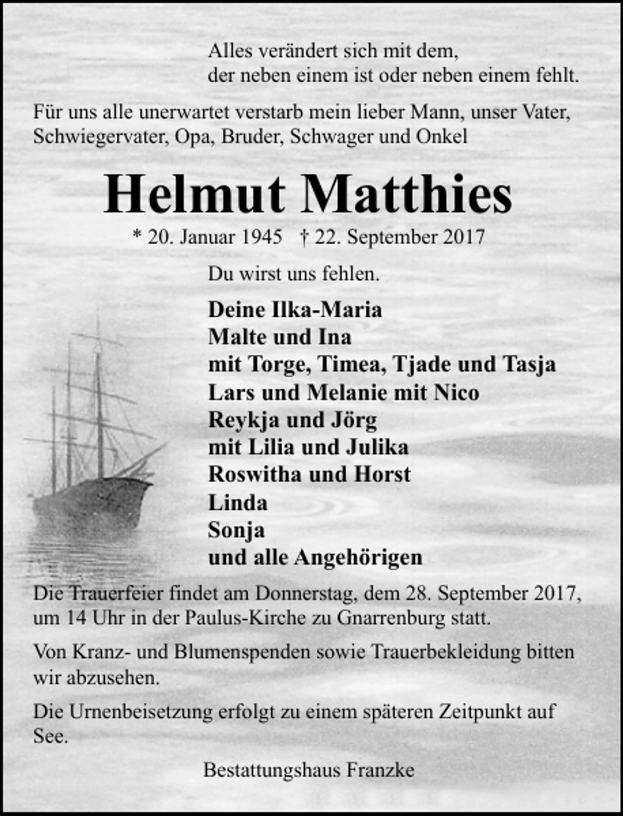<p>Alles verändert sich mit dem,<br />der neben einem ist oder neben einem fehlt.<br />Für uns alle unerwartet verstarb mein lieber Mann, unser Vater,<br />Schwiegervater, Opa, Bruder, Schwager und Onkel</p><p>Helmut Matthies<br />* 20. Januar 1945 † 22. September 2017<br />Du wirst uns fehlen.</p><p>Deine Ilka-Maria<br />Malte und Ina<br />mit Torge, Timea, Tjade und Tasja<br />Lars und Melanie mit Nico<br />Reykja und Jörg<br />mit Lilia und Julika<br />Roswitha und Horst<br />Linda<br />Sonja<br />und alle Angehörigen<br />Die Trauerfeier findet am Donnerstag, dem 28. September 2017,<br />um 14 Uhr in der Paulus-Kirche zu Gnarrenburg statt.<br />Von Kranz- und Blumenspenden sowie Trauerbekleidung bitten<br />wir abzusehen.<br />Die Urnenbeisetzung erfolgt zu einem späteren Zeitpunkt auf<br />See.<br />Bestattungshaus Franzke</p>